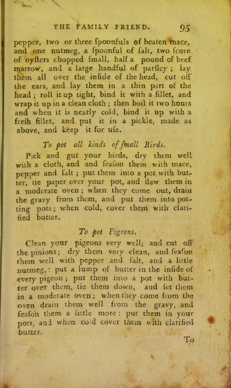 pepper, two or three fpoonfuls of beaten tnace, and one nutmeg, a fpoonful of fait, two fcore of oyfters chopped fmall, half a pound of beef marrow, and a large handful of parfley ; lay them all over the infide of the head, cut off the ears, and lay them in a thin part of the head; roll it up tight, bind it with a fillet, and wrap it up in a clean cloth ; then boil it two hours and when it is nearly cold, bind it up with a frelh fillet, and put it in a pickle, made as above, and keep it for ufe. To pot all kinds of fmall Birds. Pick and gut your birds, dry them well with a cloth, and and feafon them with mace, pepper and fait ; put them into a pot with but- ter, tie paper over your pot, and fiew them in a moderate‘oven ; when they come out, drain the gravy from them, and put them into pot- ting pots; when cold, cover them with clari- fied butter. To pot Pigeons. Clean your pigeons very w^ell; and cut off the pinions; dry them very clean, and feafon them well with pepper and fait, and a little nutmeg,: put a lump of butter in the infide of every pigeon ; put them into a pot with but- ter over them, tie them down, and fet them in a moderate oven; when they come from the oven drain them well from the gravy, and feafon them a little more : put them in your pots, and when co!d cover them with clarified butter. To