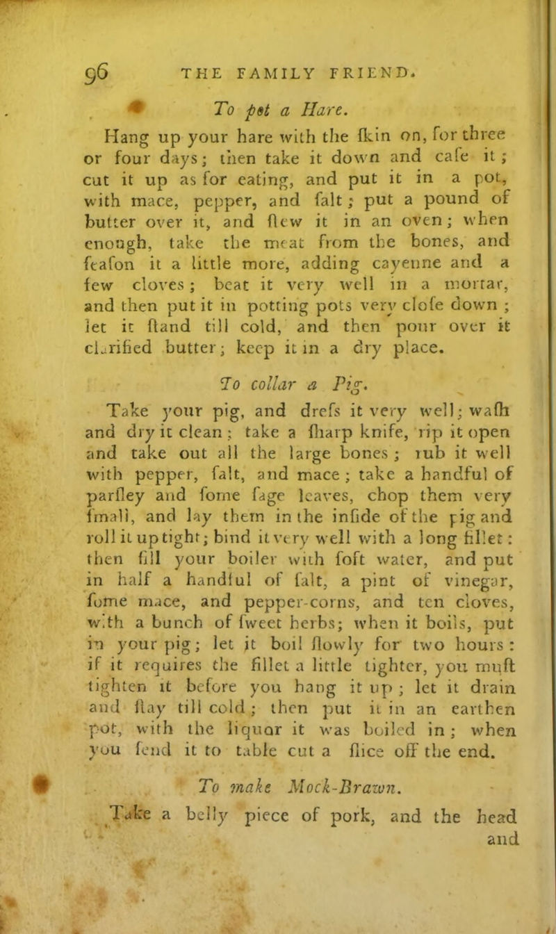 To pet a Hare. Hang up your hare with the fkin on, for three or four days; then take it down and cafe it; cut it up as for eating, and put it in a pot, with mace, pepper, and fait; put a pound of butter over it, and flew it in an oven; when enough, take the meat from the bones, and feafon it a little more, adding cayenne and a few cloves; beat it very w^ell in a mortar, and then put it in potting pots very clofe down ; let it fland till cold, and then pour over it cLrified butter; keep it in a dry place. To collar a Pi^. w >■ Take your pig, and drefs it very well;wafli and dry it clean ; take a fliarp knife, rip it open and take out all the large bones ; lub it well with pepper, fait, and mace ; take a handful of parfley and fome Cage leaves, chop them very fmali, and lay them in the infide of the pig and roll it uptight; bind it very well with a long fillet: then fill your boiler with foft water, and put in half a handlul of fait, a pint of vinegar, fome mace, and pepper-corns, and ten cUwes, w.th a bunch of fweet herbs; ivhen it boils, put in your pig; let jt boil flowly for two hours: if it requires the fillet a little tighter, you muff tighten it before you hang it up ; let it drain and flay till cold; then put it in an earthen pot, with the liquor it w'as boiled in; when you fend it to table cut a flice off the end. To make Mock-Brazvn. 7'ake a belly piece of pork, and the head and