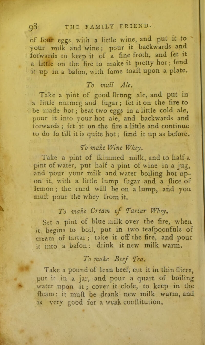 of foth* eggs with a little wine, and put it to your milk and wine; pour it backwards and forwards to keep it of a fine froth, and let it a little on the fire to make it pretty hoc; fend it up in a bafon, with fome toall upon a plate. To mull Ale. Take a pint of good ItrOng ale, and put in a little nutmeg and fugar; fet it on the fire to be made hot; beat two eggs in a little cold ale, pour it into your hot ale, and backwards and forwards ; fet it on the fire a little and continue to do fo till it is quite hot; fend it up as before. To make Wine Whey. Take a pint of Ikimmed milk, and to half a pint of water, put half a pint of wine in a jug, and pour your milk and water boiling hot up- on it, with a little lump fugar and a flice of lemon; the curd will be on a lump, and you mull pour the whey from it. To male Cream of Tartar Whey, Set a pint of blue milk over the fire, when it begins to boil, put in two teafpoonfuls of cream of tartar; take it off the fire, and pour it into a bafon: drink it new milk warm. ^ To make Beef Tea. Take a pound of lean beef, cut it in thin flices, put it in a jar, and pour a quart of boiling water upon it ; cover it clofe, to keep in the fteam: it muff be drank new milk warm, and IS very good for a weak cocllitution.