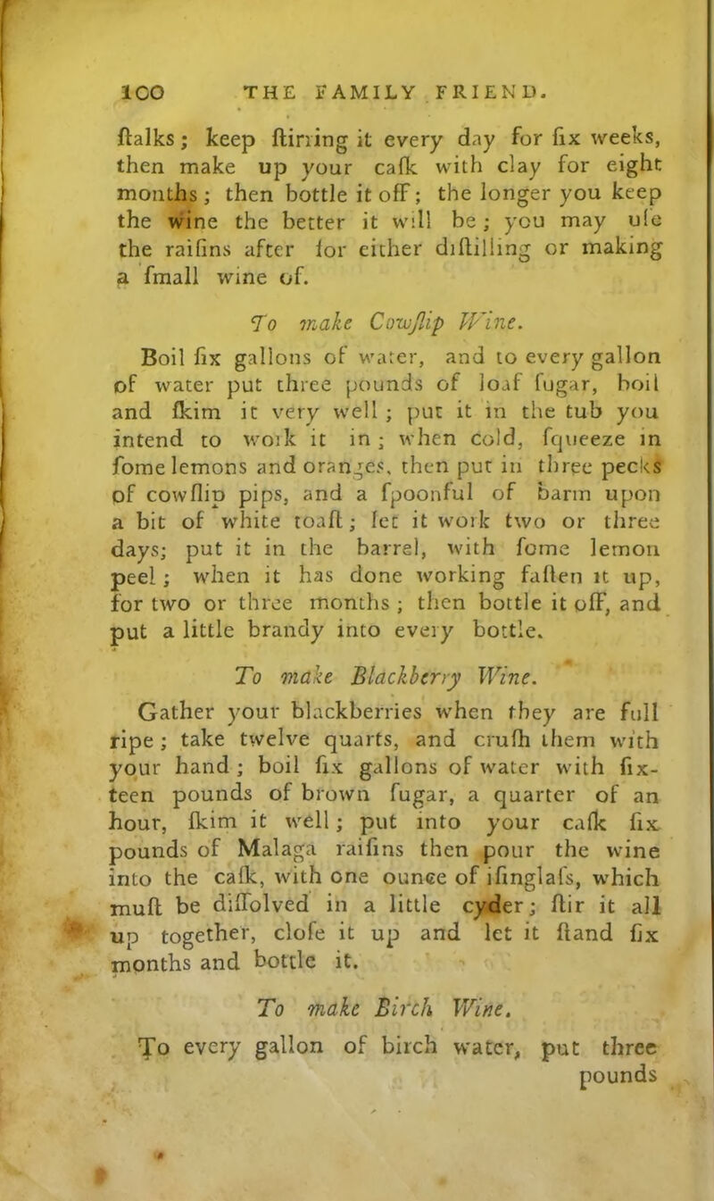 » « ftalks; keep ftirring it every day for fix weeks, then make up your cafk with clay for eight months ; then bottle it off; the longer you keep the wine the better it will be; you may u(e the raifins after lor either diflilling or making ^ fmall wine of. To make Corvfdp Wine. Boil fix gallons of water, and to every gallon of water put three pounds of loaf fugar, boil and fkim it very well ; put it in the tub you intend to woik it in; when cold, fqueeze in fome lemons and oranges, then put in three pecks pf cowflip pips, and a fpoonful of barm upon a bit of white toaft; let it work two or three days; put it in the barrel, with fome lemon peel; when it has done working fallen it up, for two or three months ; then bottle it off, and put a little brandy into every bottle. To make Blackberry Wine. Gather your blackberries when they are full ripe ; take twelve quarts, and crufh them with your hand ; boil fix gallons of water with fix- teen pounds of brown fugar, a quarter of an hour, fkim it well; put into your cafk fix pounds of Malaga raifins then pour the wine into the calk, with one ounce of ifinglafs, which mull be dilTolved in a little cyder; ftir it all up together, clofe it up and let it Hand fix months and bottle it. To make Birch Wine, Yo every gallon of birch water, put three pounds