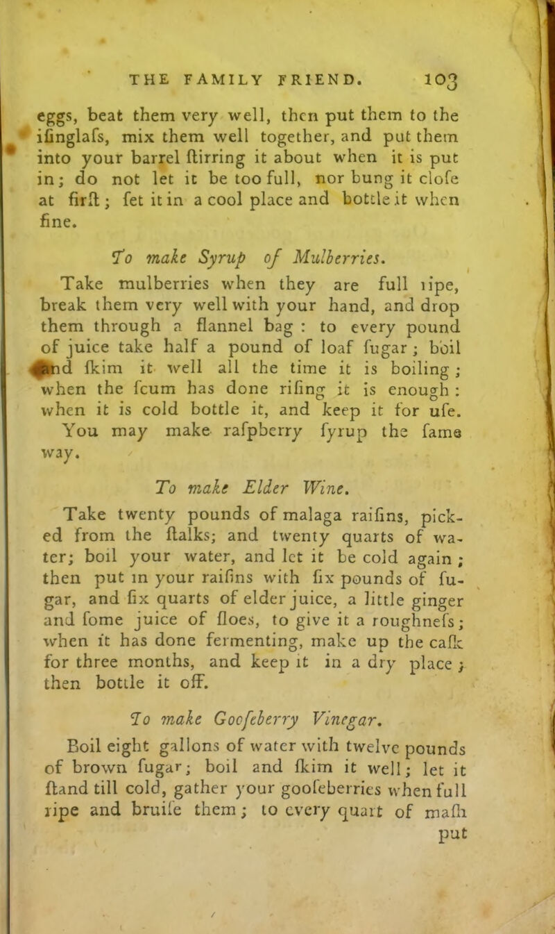 eggs, beat them very well, then put them to the • ifinglafs, mix them well together, and put them into your barrel flirring it about when it is put in; do not let it be too full, nor bung it clofe at firll; fet it in a cool place and bottle it when fine. 'To make Syrup of Mulberries. Take mulberries when they are full n'pe, break them very well with your hand, and drop them through a flannel bag : to every pound of juice take half a pound of loaf fugar ; boil ^hd fkim it well all the time it is boiling ; when the feum has done rifing it is enough : when it is cold bottle it, and keep it for ufe. You may make rafpberry fyrup the fame way. / To make Elder Wine. Take twenty pounds of malaga raifins, pick- ed from the flalks; and twenty quarts of wa- ter; boil your water, and let it be cold again ; then put in your raifins with fix pounds of fu- gar, and fix quarts of elder juice, a little ginger and fome juice of floes, to give it a roughnefs; when It has done fermenting, make up the cafle for three months, and keep it in a dry place ; then bottle it off. 7o make Goofeberry Vinegar. Boil eight gallons of water with twelve pounds of brown fugar; boil and fleim it well; let it {land till cold, gather your goofeberries when full ripe and bruife them; to every quart of mafli put