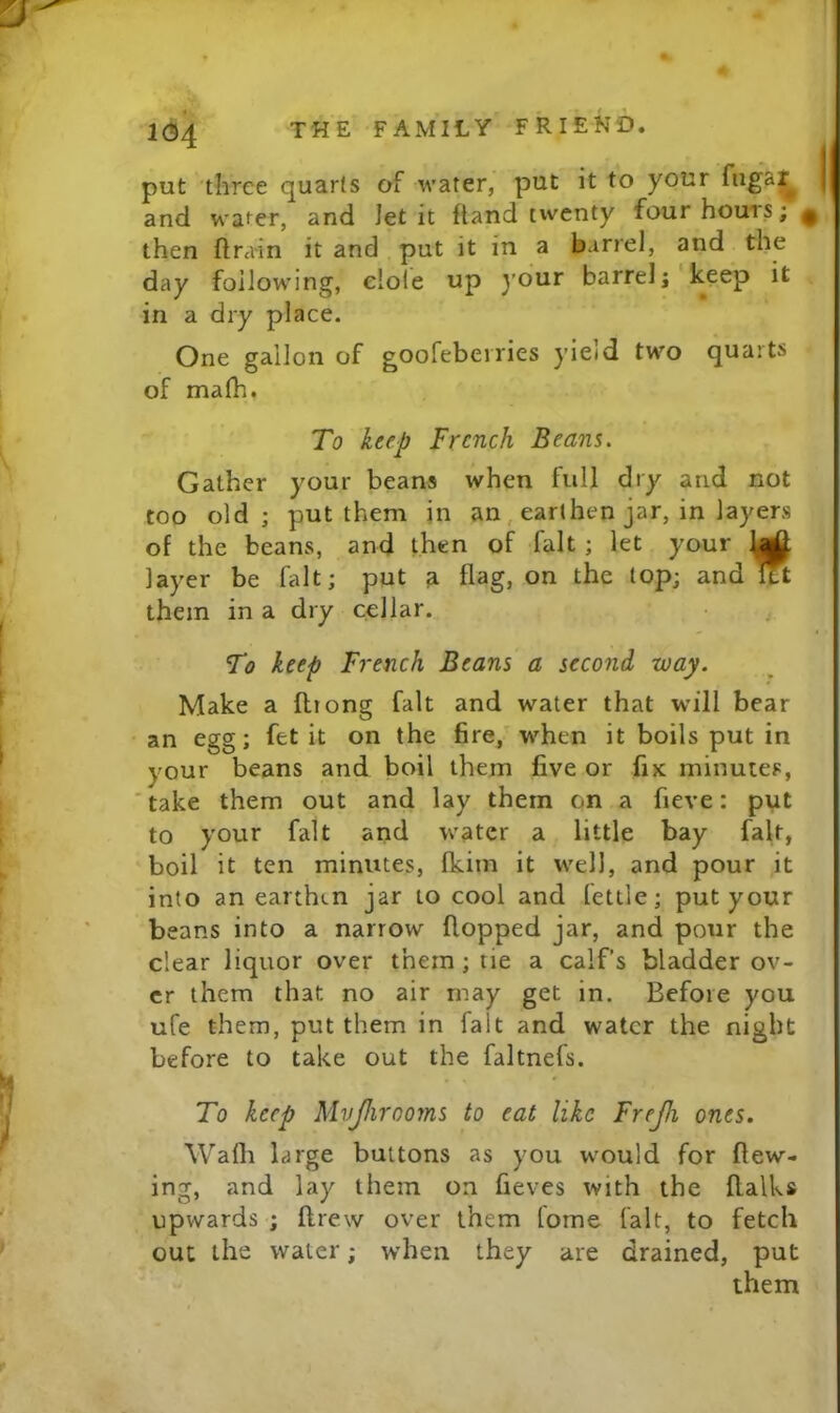 put three quarts of water, put it to your fugar^ and water, and Jet it ftand t^vcnty four hours; ^ then flra-in it and put it in a barrel, and the day following, elole up your barrelj keep it in a dry place. One gallon of goofebeiries yieid two quarts of malh. To keep French Beans. Gather your beans when full dry and not too old; put them in an, earthen jar, in layers of the beans, and then of fait; let your layer be fait; put a flag, on the top; and l?t them in a dry cellar. To keep French Beans a second way. Make a ftiong fait and water that will bear an egg; fet it on the fire, when it boils put in your beans and boil them five or fiK minutes, ' take them out and lay them on a fieve: put to your fait and water a little bay fait, boil it ten minutes, fkim it well, and pour it into an earthen jar to cool and fettle; put your beans into a narrow flopped jar, and pour the clear liquor over them; tie a calf’s bladder ov- er them that no air may get in. Before you ufe them, put them in fait and water the night before to take out the faltnefs. To keep Mvjhrooms to eat like Frejh ones. Walh large buttons as you wmuld for flow- ing, and lay them on fieves with the ftalks upwards ; ftrew over them lome fait, to fetch out the water; when they are drained, put them