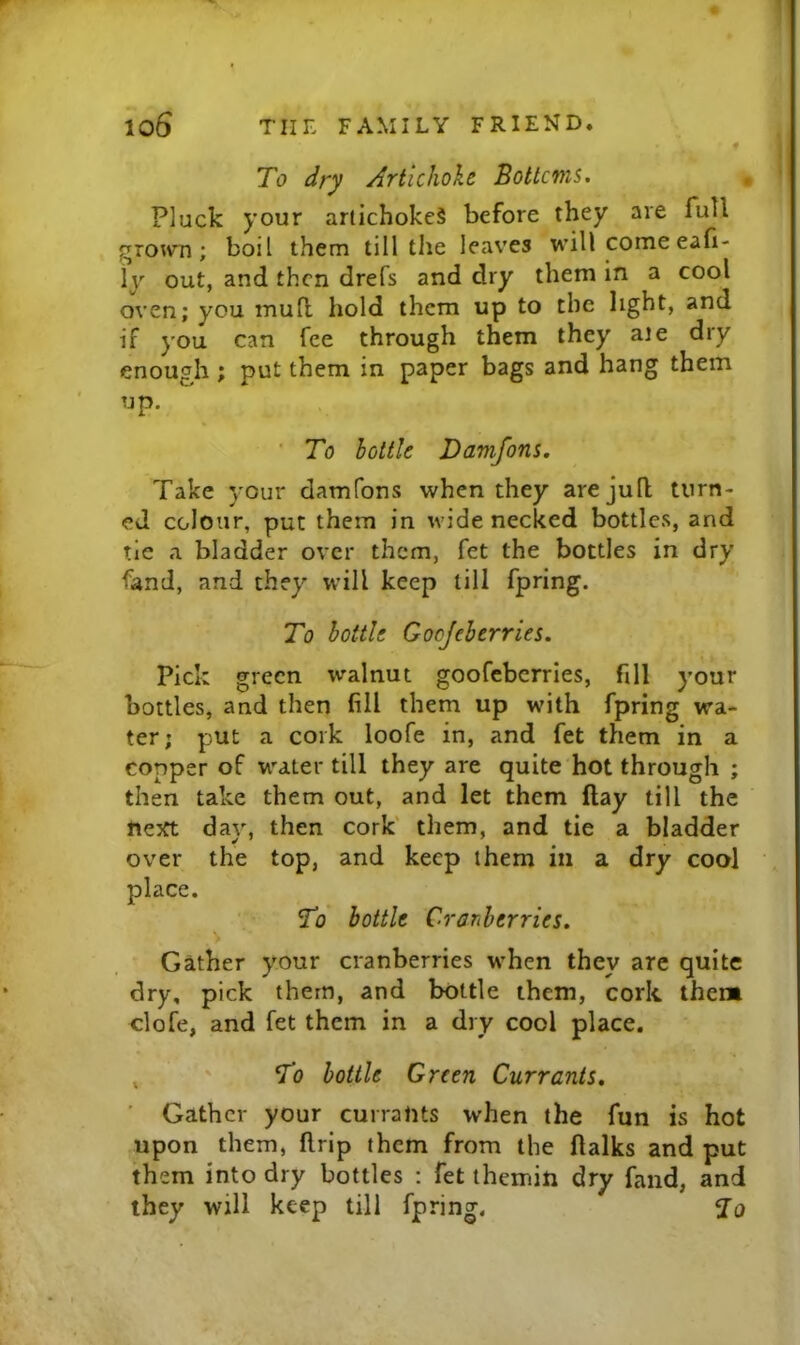 • ! To dry Artichoke Bottcms. Pluck your artichokes before they are full gro^vn; boil them till the leaves will come eafi- ly out, and then drefs and dry them in a cool oven; you mull hold them up to the light, and if you can fee through them they ale dry enough ; put them in paper bags and hang them up. ■ To bottle Damfons. Take your damfons when they arejufl turn- ed colour, put them in wide necked bottles, and tie a bladder over them, fet the bottles in dry fand, and they will keep till fpring. To bottle Gocjeberries. Pick green walnut goofeberries, fill your bottles, and then fill them up with fpring wa- ter; put a cork loofe in, and fet them in a copper of water till they are quite hot through ; then take them out, and let them ftay till the nejrt day, then cork' them, and tie a bladder over the top, and keep them in a dry cool place. To bottle Cranberries. Gather your cranberries when they are quite dry, pick them, and bottle them, cork them clofe, and fet them in a dry cool place. , ' To bottle Green Currants, Gather your currants when the fun is hot upon them, flrip them from the llalks and put them into dry bottles : fet ihemin dry fand, and they will keep till fpring.