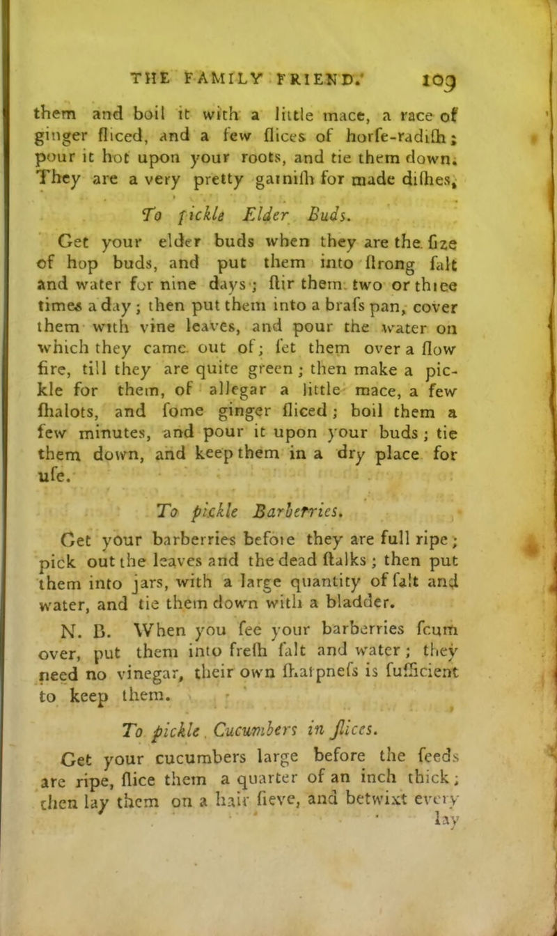 them and boil it with a’ little mace, a race of ginger fliced, and a few flices of horfe-radifli; pour it hot upon your roots, and tie them down. They are a very pretty gainilh for made difhes^ I To fickle Elder Buds. Get your elder buds when they are the. Cze of hop buds, and put them into'flrong fait and water for nine days-; flir them, tw'o- or thiee times a day ; then put them into a brafs pan,- cover them with vine leaves, and pour the water on which they came, out of; fet them over a flow fire, till they are quite green; then make a pic- kle for them, of allegar a little mace, a few flialots, and fome ginger fliced; boil them a few minutes, and pour it upon your buds ; tic them down, and keep them in a dry place for ufe. To pkkle Barherries, p Get your barberries befote they are full ripe'; pick out the leaves and the dead ftalks ; then put them into jars, with a large quantity of fait and water, and tie them down with a bladder. N. B. When you fee your barberries fcum over, put them into frelh fait and w'ater; they need no vinegar, their own Ihalpnefs is fuflicient to keep them. To pickle. CucwmUrs in Jlices. Get your cucumbers large before the feeds ^are ripe, flice them a quarter of an inch thick; then lay them on a h.air fieve, and betwixt every lay