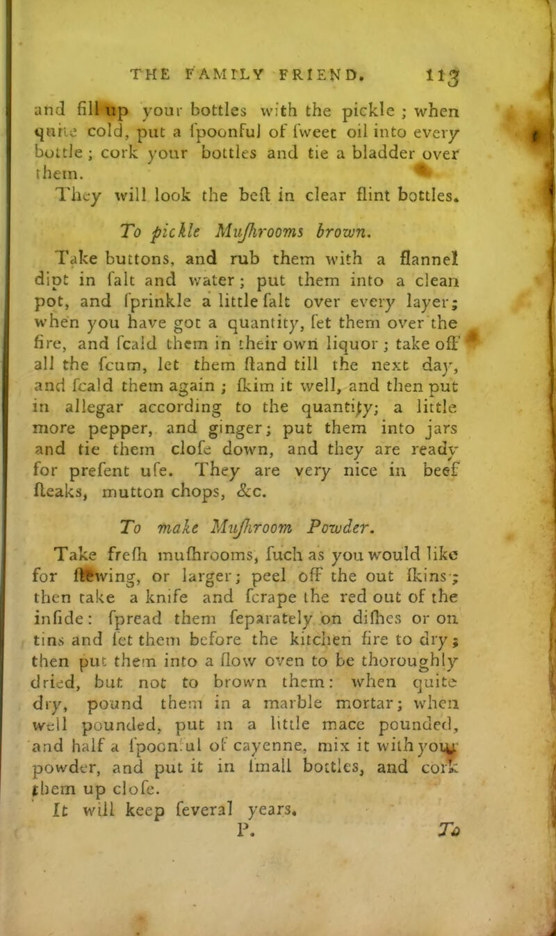 and fill up your bottles with the pickle ; when tjurie cold, put a fpoonful of fweet oil into every bottle ; cork your bottles and tie a bladder over them. ^ They will look the bed in clear flint bottles. To pickle Mujhrooms brown. Take buttons, and rub them with a flannel dipt in fait and water; put them into a clean pot, and fprinkle a little fait over every layer; when you have got a quantity, let them over the fire, and fcald them in their own liquor; takeoff all the feum, let them fland till the next day, and fcald them again ; fkim it well, and then put in allegar according to the quantify; a little more pepper, and ginger; put them into jars and tie them clofe down, and they are ready for prefent ufe. They are very nice in beef (leaks, mutton chops, &c. To make Mujhroom Powder. Take frefli mufhrooms, fuch as you would like for ft^^wing, or larger; peel off the out fkins-; then cake a knife and ferape the red out of the infide: fpread them feparately bn dilhes or on tins and let them before the kitchen fire to dry; then put them into a flow oven to be thoroughly dried, but not to brown them: when quite dry, pound them in a marble mortar; when well pounded, put m a little mace pounded, and half a fpocnvul of cayenne, mix it wilhyoiu powder, and put it in fmall bottles, and cor^ them up clofe. It will keep feveral years. n