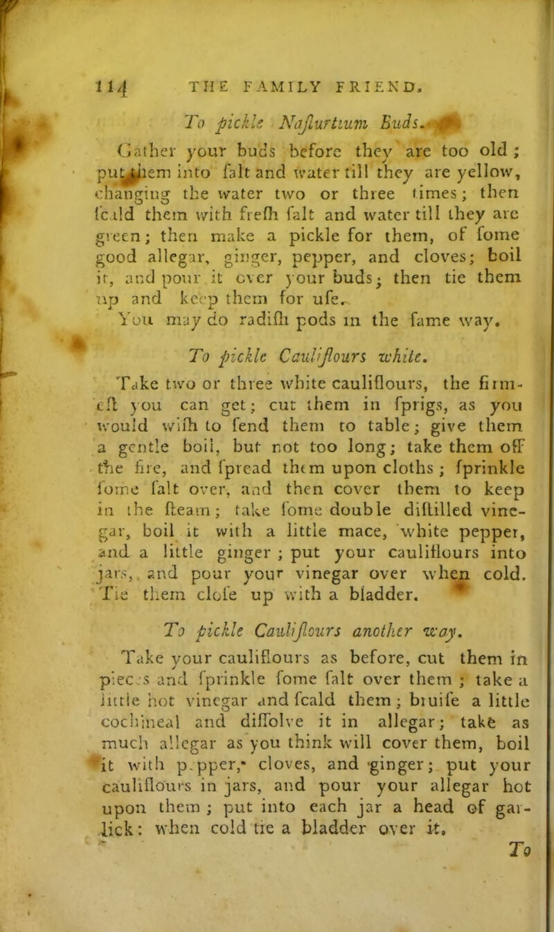 To pickle Ndjlurtium Ciather your hues before they are too old ; pu^l^em into fait and water till they are yellow, changing the water two or three times; then icild them v/ith fiefli fait and water till they arc green; then make a pickle for them, of fome good allegar, ginger, pepper, and cloves; boil it, and pour it ever your buds; then tie them up and keep them for ufe.- You may do radifli pods in the fame way, * To pickle Caulijlours white. Take two or three white cauliflours, the firm- efl you can get; cut them in fprigs, as you would wiih to fend them to table; give them a gentle boil, but not too long; take them off • the fire, and fpread them upon cloths ; fprinkle forne fait over, and then cover them to keep in the fleam; take fome double diflilled vine- gar, boil^ it with a little mace, ’white pepper, and a little ginger ; put your cauliflours into jars,, and pour your vinegar over when cold. Tie them dole up with a bladder. ^ To pickle Caulijlours another way. Take your cauliflours as before, cut them in piecjs and fprinkle fome fait over them ; take a Jittie hot vinegar and fcald them; biuife a little cochineal and diffolve it in allegar; take as much allegar as you think will cover them, boil ♦*it with p.pper,* cloves, and -ginger; put your cauliflours in jars, and pour your allegar hot upon them ; put into each jar a head of gar- lick: when cold tie a bladder over it. To