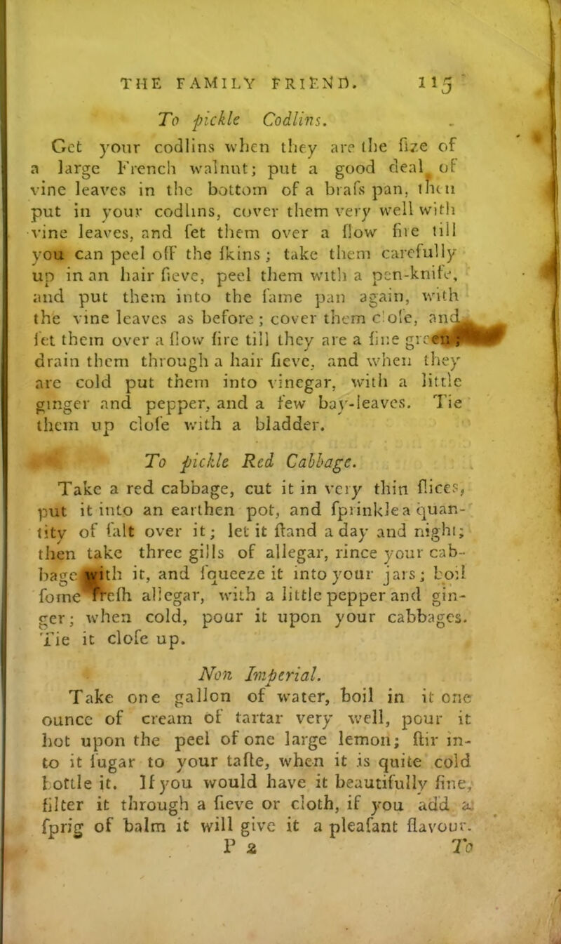 To pickle Codlins. Get yonr codlins when they are the fize of a large French walnut; put a good deal of vine leaves in the bottom of a brafs pan, tntn put in youi* codlins, cover them very well with vine leav^es, and fet them over a flow five till you can peel off the Ikins ; take them carefully up in an hair fievc, peel them w'ltli a pen-knife, and put them into the fame pan again, with th'e vine leaves as before; cover them dole, an let them over a How fire till they are a fine gre^ drain them through a hair fievc, and when they are cold put them into vinegar, with a little ginger and pepper, and a few bay-leaves. Tie' them up clofe with a bladder. To pickle Red Cabbage. Take a red cabbage, cut it in very thin fiices, put it into an earthen pot, and fprinklea quan-*^ titv of fait over it; let it ftand a day and night; then take three gills of allegar, rince your cab- bagCjnvith it, and fqueeze it into your jars; boil fome'^cfh allegar, with a little pepper and gin- ger; when cold, pour it upon your cabbages. Tie it clofe up. Non Imjjerial. Take one gallon of water, boil in it one ounce of cream of tartar very well, pour it hot upon the peel of one large lemon; ftir in- to it lugar to your tafle, when it .is quite cold bottle it. If you would have it beautifully fine,' filter it through a fieve or cloth, if you add aj fprig of balm it will give it a pleafant flavour.