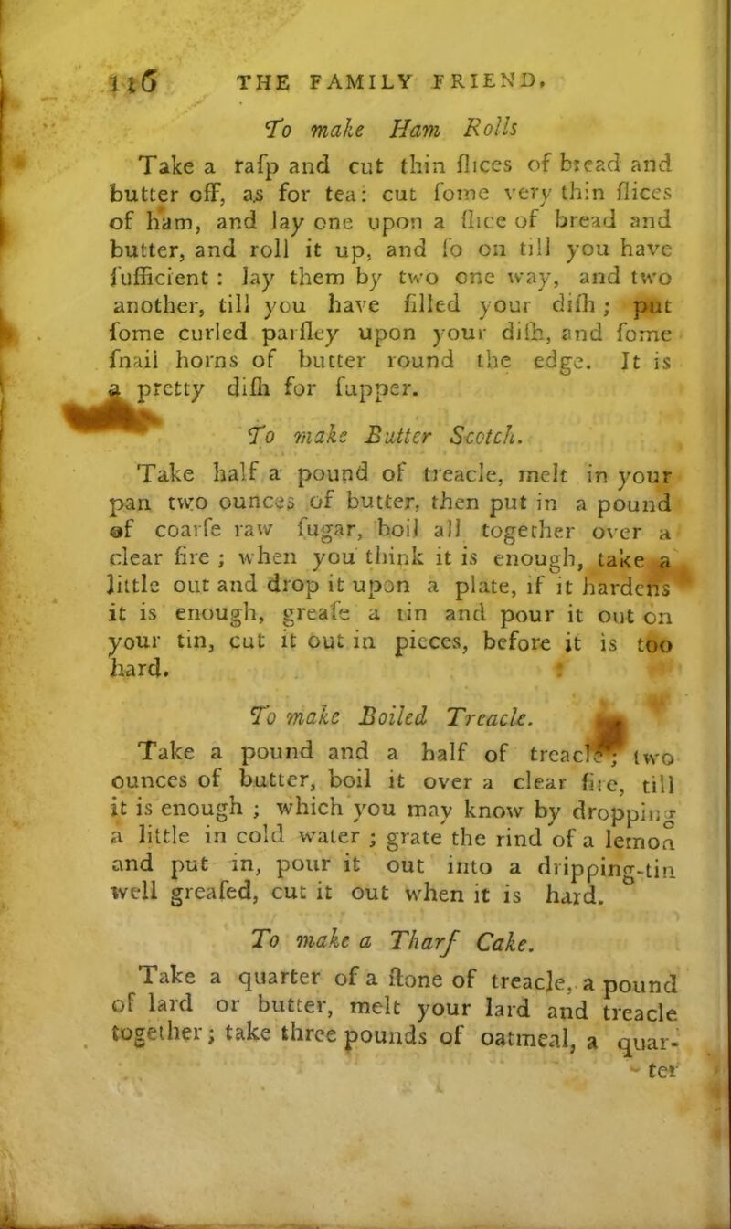 To make Ham Rolls Take a rafp and cut thin flices of bread and butter off, for tea: cut ioine very thin flices of ham, and lay one upon a flice of bread and butter, and roll it up, and lo on till you have jufficient : Jay them by two one way, and two another, till you have filled your dilh ; put fome curled parfley upon your dilh, and fome fnaii horns of butter round the edge. It is pretty difli for fupper. To make Butter Scotch. Take half a pound of treacle, melt in your pan tvvTO ounces of butter, then put in a pound af coarfe raw fugar, boil all together over a clear fire ; when you think it is enough, take a little out and drop it upon a plate, if it hardens it is enough, greafe a tin and pour it out on your tin, cut it out in pieces, before it is too hard. . » To make Boiled Treacle. ^ Take a pound and a half of treae?^ two ounces of butter, boil it over a clear fire, till it is enough ; which'you may know by droppin t a little in cold water ; grate the rind of a lemon and put- in, pour it out into a drippino-.tin well greafed, cut it out when it is hard. To make a Tharf Cake. Take a quarter of a done of treaeje, a pound of lard or butter, melt your lard and treacle together; take three pounds of oatmeal, a quar- • tar