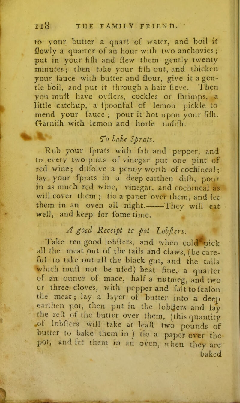 to your butter a quart of water, and boil it flowly a quarter of an hour with two anchovies ; put in your fifli and fleiv them gently twenty minutes; then take vour fiHi out, and thicken your fauce with butter and flour, give it a gen- tle boil, and put it through a hair fieve. Then you inuft Jtave oyfiers, cockles or fhrimps, a little catchup, a Ipoonful of lemon pickle to mend your fauce ; pour it hot upon your fifli. Garnifli with lemon and horfe radifh. ^ hake Sprats. Rub your fprats with fait and pepper, and to every two pints of vinegar put one pint of red wine; dilfoJve a penny worth of cochineal; lay your fprats in a deep earthen cliih, pom- in as much red wine, vinegar, and cochineal as will cover them ; tie a paper over them, and let them in an oven all night. They will eat ■ well, and keep for fomc time. J good Receipt tc pot Lohjlers. Take ten good lobflers, and when cold^ick all the meat out of the tails and claws, (be care- ful to take out all the black gut, and the tails which mud not be ufed) beat finc,^ a quarter of an ounce of mace, half a nutmeg, and two or three cloves, with pepper and falttofeafon the meat; lay a layer of butler into a deep earthen pot, then put in the lobQers and lay the red of the butter over them, (this quantity ,of lobders will take at lead two pounds of butter to bake them in J tic a paper over the- pot, and let them in an oven, tv hen tlrey ai'e baked