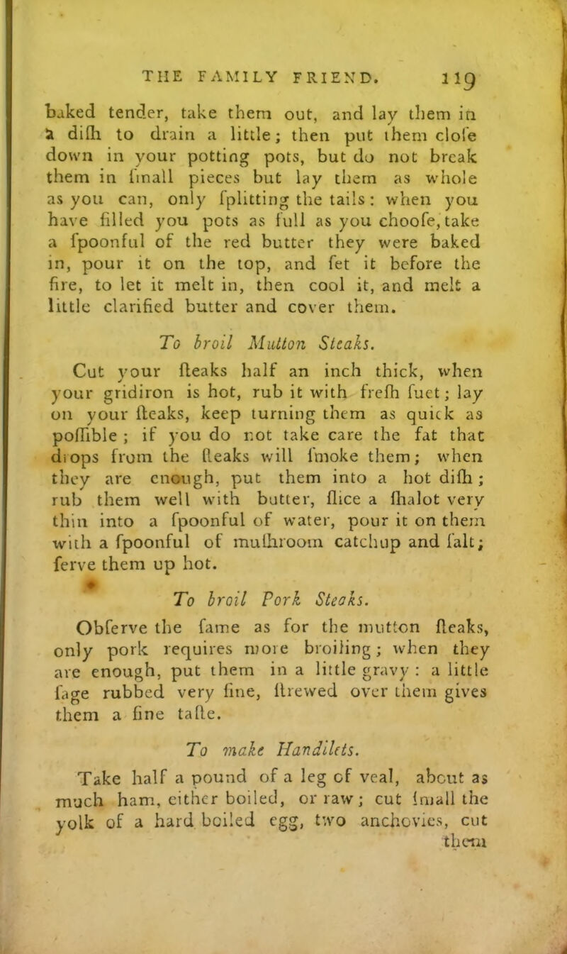 baked tender, take them out, and lay them in ^ dilh to drain a little; then put them dole down in your potting pots, but do not break them in linall pieces but lay them as whole as you can, only fplitting the tails; when you have filled you pots as lull as you choofe, take a fpoonful of the red butter they were baked in, pour it on the top, and fet it before the fire, to let it melt in, then cool it, and melt a little clarified butter and cover them. To broil Mutton Steaks. Cut your (leaks half an inch thick, when your gridiron is hot, rub it with frefh fuet; lay on your (leaks, keep turning them as quick as poffible ; if you do not take care the fat that diops from the (leaks will (moke them; when they are enough, put them into a hot di(h; rub them well with butter, (lice a (halot very thin into a fpoonful of water, pour it on them with a fpoonful of mulhrooin catchup and fait; ferve them up hot. ♦ To broil Fork Steaks. Obferve the fame as for the mutton (leaks, only pork requires more broiling; when they are enough, put them in a little gravy : a little fiige rubbed very fine, (Irewed over them gives them a fine tade. To make UandiUts. Take half a pound of a leg of veal, about as much ham, cither boiled, or raw; cut (mall the yolk of a hard boiled egg, two anchovies, cut them