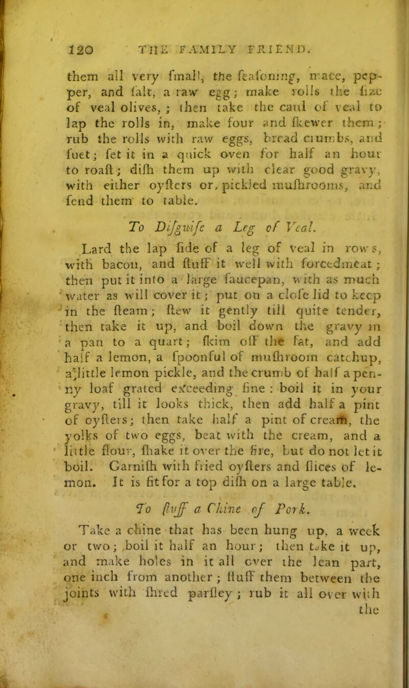 them all very final!, the fealcning, n-acc, pep- per, and (alt, a raw egg; make roils the iizc of veal olives, ; then take the caul of veal to lap the rolls in, make four and flvcwer them ;• rub the rolls with raw eggs, bread ciurnbs, and fuet; fet it in a quick oven for half an hour to roaft; difli them up with clear good gravy, with either oyftcrs or, pickled mufhroonis, and fend them to table. . To Difgiiife a Leg of Veal. Lard the lap fide of a leg of veal in rows, with bacon, and fluff it w'di with foretdmeat; then put it into a'large faucepan, with as much ^water as will cover it; put on a clofelid to keep ^in the fleam; flew it gently till quite tender, 'then take it up, and boil down the gravy in 'a pan to a quart; flcim oIF the fat, and add half a lemon, a fpoonful of mufliroom catchup, a'little lemon pickle, and the crumb of half apen- * ny loaf grated e^Tceeding fine : boil it in your gravy, till it looks thick, then add half a pint of oyflers; then take half a pint of crearh, the yolks of two eggs, beat with the cream, and a ’ liitle flour, fliake it over the fire, but donotletit boil. Garnifh with fiied oyflers and flices of le- mon. It is fit for a top difli on a large table. To (Ivff a Chine of Pork. Take a chine that has been hung up, a week or two; boil it half an hour; then t^ke it up, and make holes in it all ever the lean part, one inch from another ; Huff them between the ^joints with fhred parfley ; rub it all over with r