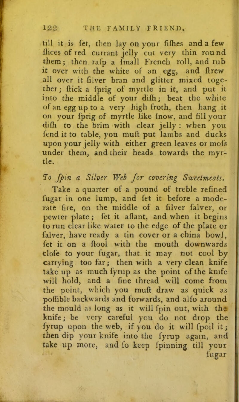 till it is fer, then lay on your fiflies and a few llices of red currant jelly cut very thin round them; then ralp a fmall French roll, and rub it over with the white of an egg, and ftrew all over it filver bran and glitter mixed toge- ther; ftick a fprig of myrtle in it, and put it into the middle of your difh; beat the white of an egg up to a very high froth, then hang it on your fprig of myrtle like Inow, and fill your difh to the brim with clear jelly : when you lend it to table, you mull put lambs and ducks upon your jelly with either green leaves or mol's under them, and their heads towards the myr- tle. To fpin a Silver Weh for covering Sweetmeats. Take a quarter of a pound of treble refined fugar in one lump, and fet it before a mode- rate fire, on the middle of a filver falver, or pewter plate ; fet it allant, and when it begins to run clear like water to the edge of the plate or falver, have ready a tin cover or a china bowl, let it on a llool with the mouth downwards clofe to your fugar, that it may not cool by carrying too far; then with a very clean knife take up as much fyrup as the point of the knife will hold, and a fine thread will come from the point, which you mull draw as quick as poflTible backwards and forwards, and alfo around the mould as long as it will fpin out, with the knife; be very careful you do not drop the fyrup upon the web, if you do it wdll fpoil it; then dip your knife into the fyrup again, and take up more, and fo keep fpinning till your fugar