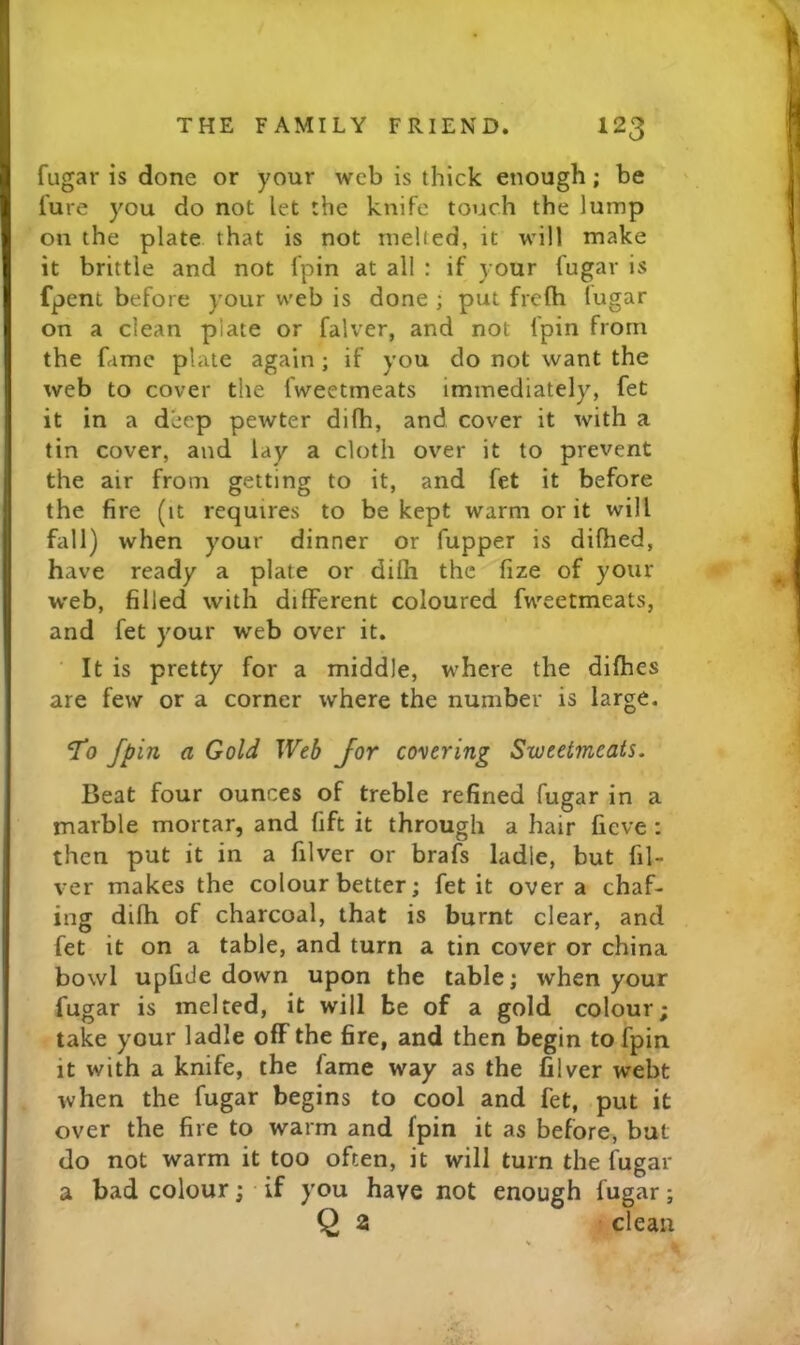 fugar is done or your web is thick enough; be lure you do not let the knife touch the lump on the plate that is not melted, it will make it brittle and not Ipin at all : if your fugar is fpent before your web is done ; put frclh lugar on a clean plate or falver, and not fpin from the fame plate again ; if you do not want the web to cover the fweetmeats immediately, fet it in a deep pewter difh, and cover it with a tin cover, and lay a cloth over it to prevent the air from getting to it, and fet it before the fire (it requires to be kept warm or it will fall) when your dinner or fupper is difhed, have ready a plate or difti the fize of your web, filled with different coloured fweetmeats, and fet your web over it. It is pretty for a middle, where the difhes are few or a corner where the number is large. 'To fpin a Gold Web for covering Sweetmeats, Beat four ounces of treble refined fugar in a marble mortar, and fift it through a hair fieve : then put it in a filver or brafs ladle, but fil- ver makes the colour better; fet it over a chaf- ing difh of charcoal, that is burnt clear, and fet it on a table, and turn a tin cover or china bowl upfide down upon the cable; when your fugar is melted, it will be of a gold colour; take your ladle off the fire, and then begin to fpin it with a knife, the fame way as the filver webt when the fugar begins to cool and fet, put it over the fire to warm and fpin it as before, but do not warm it too often, it will turn the fugar a bad colour j if you have not enough fugar; Q a clean