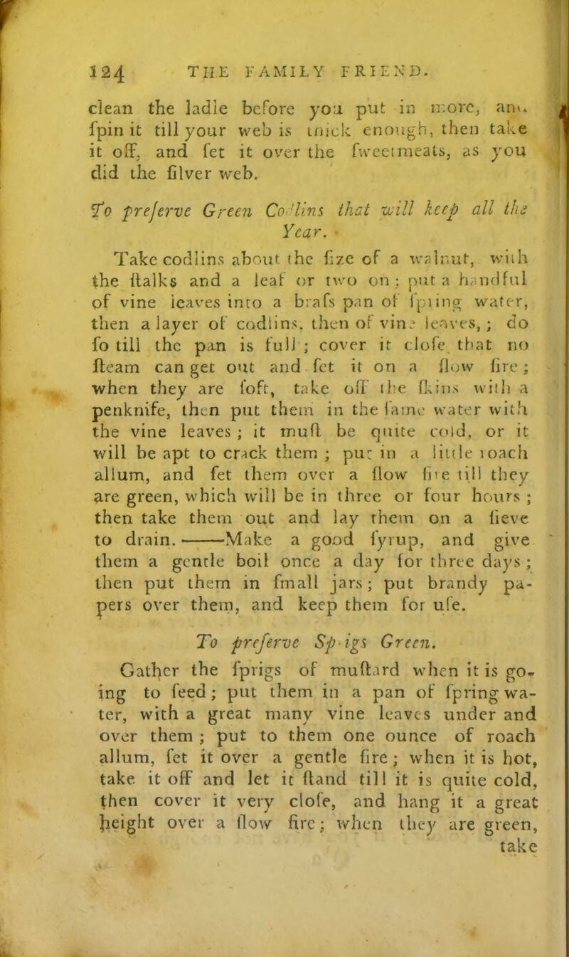 clean the ladle before yo:i put in ir.orc, anu fpin it till your web is inick enough, then take it oflF. and fet it over the fweeimeals, as you did the filver web. ST0 frejerve Gr££n Co.Hins that ujill keep all tin Year. • Take codlins about (he fize of a walnut, wlih the llalks and a leaf or two on; put a handful of vine leaves into a brafs pan of Ipiing water, then a layer of codlins, then of vine leaves, ; do fo till the pan is full ; cover it clofe that no fteam can get out and fet it on a flow fire; when they are loft, take oh ihe fkins with a penknife, then put them in the lame water with the vine leaves ; it mufl be quite cold, or it will be apt to crack them ; put in a Hide loach allum, and fet them over a flow live till they are green, which will be in three or four hours ; then take them out and lay them on a lieve to drain. Make a good fyi up, and give them a gentle boil once a day for three days; then put them in fmall jars; put brandy pa- pers over them, and keep them for uie. To preferve Sp‘ig% Green. Gather the fprigs of muflard when it is go- ing to feed ; put them in a pan of I'pring wa- ter, with a great many vine leaves under and over them ; put to them one ounce of roach allum, fet it over a gentle fire; when it is hot, take it off and let it hand till it is quite cold, then cover it very clofe, and hang it a great Jieight over a Ooav fire; when they are green, take