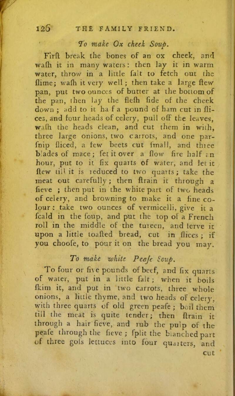 ' STo make Ox cheek Soup. FIrfl: break the bones of an ox cheek, and wafh it in many waters: then lay it in warm water, throw in a little fait to fetch out the flime; wafh it very well; then take a large ftew pan, put two ounces of butter at the bottom of the pan, then lay the flefh fide of the check down ; add to it ha f a pound of ham cut in fli- ces, and four heads of celery, pull off the leaves, wafh the heads clean, and cut them in with, three large onions, two carrots, and one par- fnip fliced, a tew beets cut fmail, and thiee blades of mace; fet it over a flow fire half an hour, put to it fix quaits of water, and let it flew tin it is ieduced to two quarts; take the meat out carefully; then drain it through a fieve ; then put in the white part of two heads of celery, and browning to make it a line co- lour : take two ounces of vermicelli, give it a fcald in the foup, and put the top of a French roll in the middle of the tureen, and lerve it upon a little loaded bread, cut in dices ; if you choofe, to pour it on the bread you may. To make white Pcaje Soup. To four or five pounds of beef, and fix quarts of water, put in a little fait; when it boils fkim it, and put in two carrots, three whole onions, a little thyme, and two heads of celery, with three quarts of old green peafe ; boil them till the meat is quite tender; then drain it through a hair fieve, and rub the pulp of the peafe through the fieve; fplit the bianchedpart of three gols lettuces into four qujiters, and cut