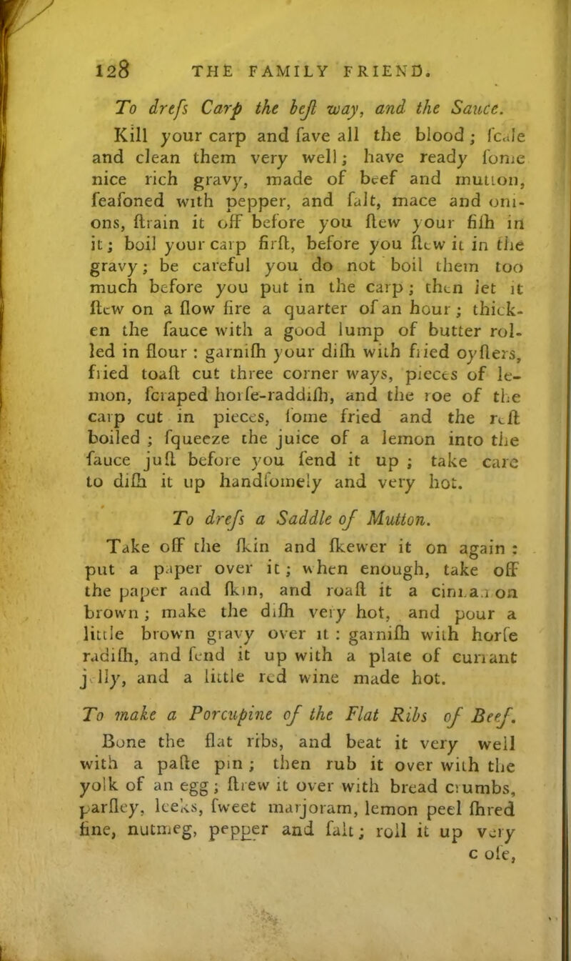 To drcfs Carp the hejl way, and the Sauce. Kill your carp and fave all the blood ; fcule and clean them very well; have ready fome nice rich gravy, made of beef and rnution, feafoned with pepper, and fait, mace and oni- ons, ftrain it off before you flew your filh in it; boil your carp firfl, before you flew it in the gravy; be careful you do not boil them too much before you put in the carp; then let it llcw on a flow fire a quarter of an hour; thick- en the fauce with a good lump of butter rol- led in flour : garnifh your difh with fiied oyflers, fiied toafl cut three corner ways, pieces of le- mon, feraped horfe-raddilh, and the roe of the carp cut in pieces, lome fried and the r<.fl boiled ; fquecze the juice of a lemon into the fauce jufl. before you fend it up ; take care to difh it up handloinely and very hot. 0 To drefs a Saddle of Mutton. Take off the fkin and fkewer it on again : put a paper over it; when enough, take off the paper and fkin, and roaft it a clnraa on brown; make the difh very hot, and pour a little brown gravy over it ; garnifh with horfe radifli, and fend it up with a plate of cun ant j lly, and a little red wine made hot. To make a Porcupine of the Flat Ribs of Beef. Bone the flat ribs, and beat it very well with a pafte pin; then rub it over with the yolk of an egg; flrew it over with bread crumbs, parfley, leeks, fweet marjoram, lemon peel fhred fine, nutmeg, pepper and fait; roll it up very c ole,