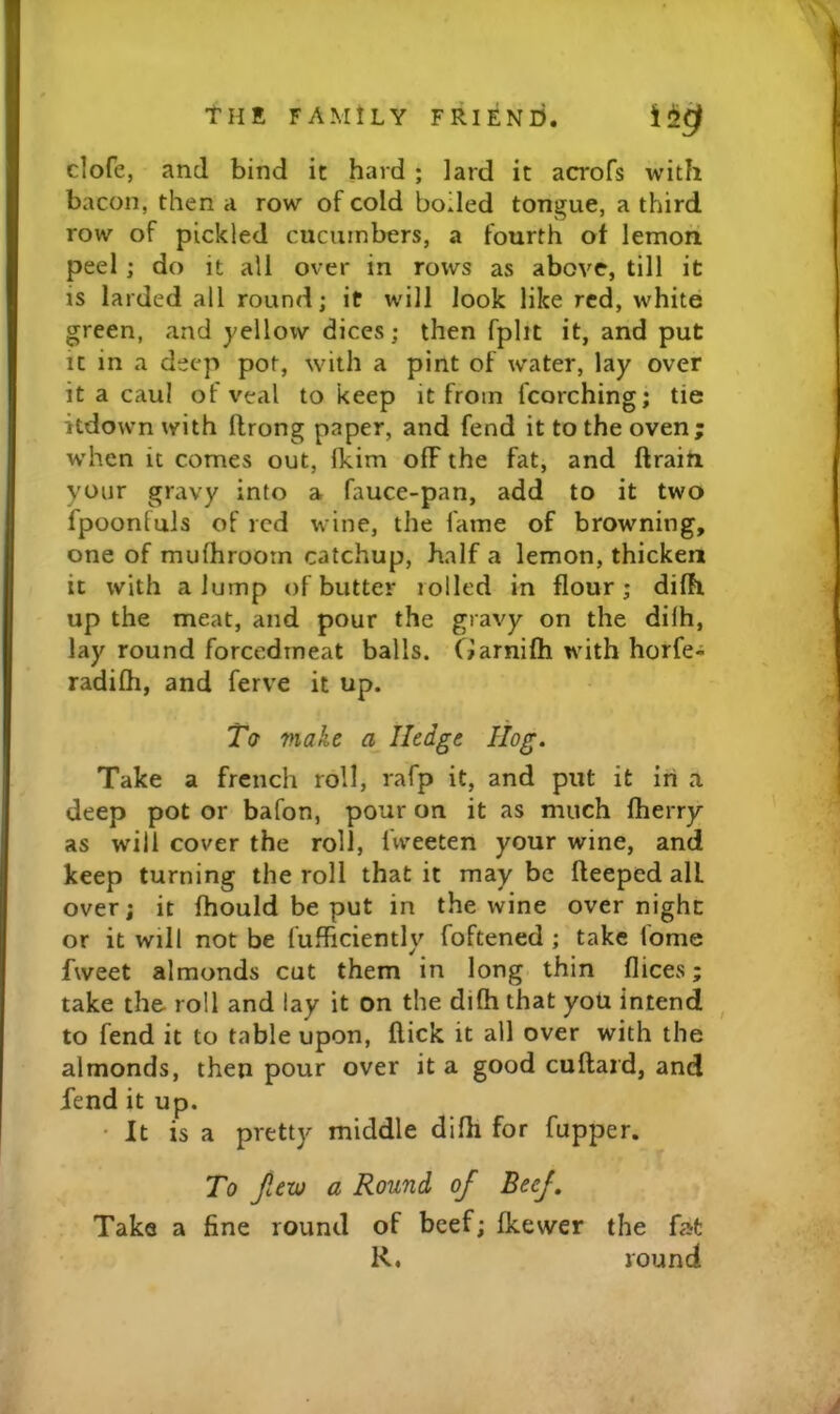 clofe, and bind it hard ; lard it acrofs with bacon, then a row of cold boiled tongue, a third row of pickled cucumbers, a fourth of lemon peel ; do it all over in rows as above, till it IS larded all round; it will look like red, white green, and yellow dices; then fplit it, and put It in a deep pot, with a pint of water, lay over it a caul of veal to keep it from fcorching; tie itdown with ftrong paper, and fend it to the oven; when it comes out, Ikim olF the fat, and ftraiti your gravy into a fauce-pan, add to it two fpoonfuls of red wine, the fame of browning, one of mufhroom catchup, half a lemon, thicken it with a lump of butter rolled in flour; difh up the meat, and pour the gravy on the dilh, lay round forcedmeat balls. Ciarnifti with horfe- radifh, and ferve it up. Ta make a Hedge I log. Take a french roll, rafp it, and put it iri a deep pot or bafon, pour on it as much fherry as will cover the roll, fweeten your wine, and keep turning the roll that it may be fleeped all over; it fhould be put in the wine over night or it will not be fufficiently foftened ; take fome fweet almonds cut them in long thin dices; take the. roll and lay it on the difh that yoU intend ^ to fend it to table upon, flick it all over with the almonds, then pour over it a good cuftard, and fend it up. • It is a pretty middle difh for fupper. To Jitv) a Round of Beef. Take a fine round of beef; fkewer the fat R. round