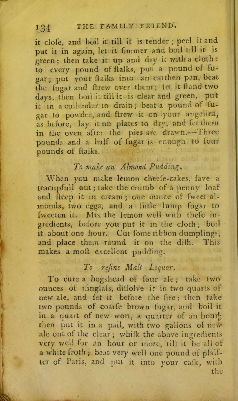 it clofe, and boil it till it is tender ; peel it and put it in again, let it fimmer and boil till it is green; then take it up and dry it with a doth: to every pound of flalks, put a pound of fu- gar; put your ftalks into an earthen pan, beat the fugar and ftrew over them ; let it hand two days, then boil it till ic is clear and green, put it in a cullender to drain ; beat a pound of fu- gar to powder, and flrew it cn ‘your angelica, as before, lay it on plates to dry, and let them in the oven after the pies are drawn.-—Three pounds and a half of fugar is enough to four pounds of flalks. ■ - i To make an Almond Pudding. When you make lemon cheefe-cakes, fave a teacupfull out; take the crumb of a penny loaf and deep it in cream ; one ounce of fweet al- monds, two eggs, and a iiitle lump fugar to fweeten it. Mix the lemon well with thefe in- gredients, before you put it in the cloth ; boil It about one hour. Cut fome ribbon dumplings, and place them round it on the difh. This makes a moil excellent pudding. To refine Malt Liquor. To cure a hogshead of four ale; take two ounces of ifmglafs, dillolve it in two quarts of new ale, and fet it before the fire; then take two pounds of coarfe brown fugar, and boil it in a quart of new wort, a quarter of an hourj; then put it in a pail, with two gallons of ne^V' ale out of the clear ; whifk the above ingredients very well for an hour or more, till it be all of a white froth ; beat very well one pound of plaif- ter of Paris, and put it into your cafK, with the