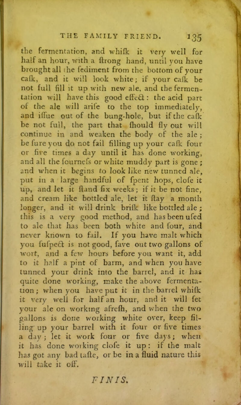 the fermentation, and whifk it very well for half an hour, with a ftrong hand, until you have brought all the fediment from the bottom of your calk, and it will look white; if your calk be not full fill it up with new ale, and the fermen- tation will have this good effe£l: the acid part of the ale will arife to the top immediately, and ilTue out of the bung-hole, but if the calk be not full, the part that fliould fly out will continue in and weaken the body of the ale ; be fure you do not fail filling up your calk four or five times a day until it has done working, and all the fournefs or white muddy part is gone ; and when it begins to look like new tunned ale, put in a large handful of fpent hops, clofe it up, and let it Hand fix v/eeks; if it be not fine, and cream like bottled ale, let it Hay a month longer, and it will drink brilk like bottled ale ; this is a very good method, and has been ufed to ale that has been both white and lour, and never known to fail. If you have malt which you fufpedl: is not good, fave out two gallons of wort, and a few hours before you want it, add to it half a pint of barm, and when you have tunned your drink into the barrel, and it has quite done working, make the above fermenta- tion ; when you have put it in the barrel whifle it very well for half an hour, and it will fet your ale on working afrefh, and when the two gallons is done working white over, keep fil- ling up your barrel with it four or five times a day ; let it work four or five days; when it has done working clofe it up: if the malt has got any bad tallc, or be in a fluid nature this will take it off. FINIS.