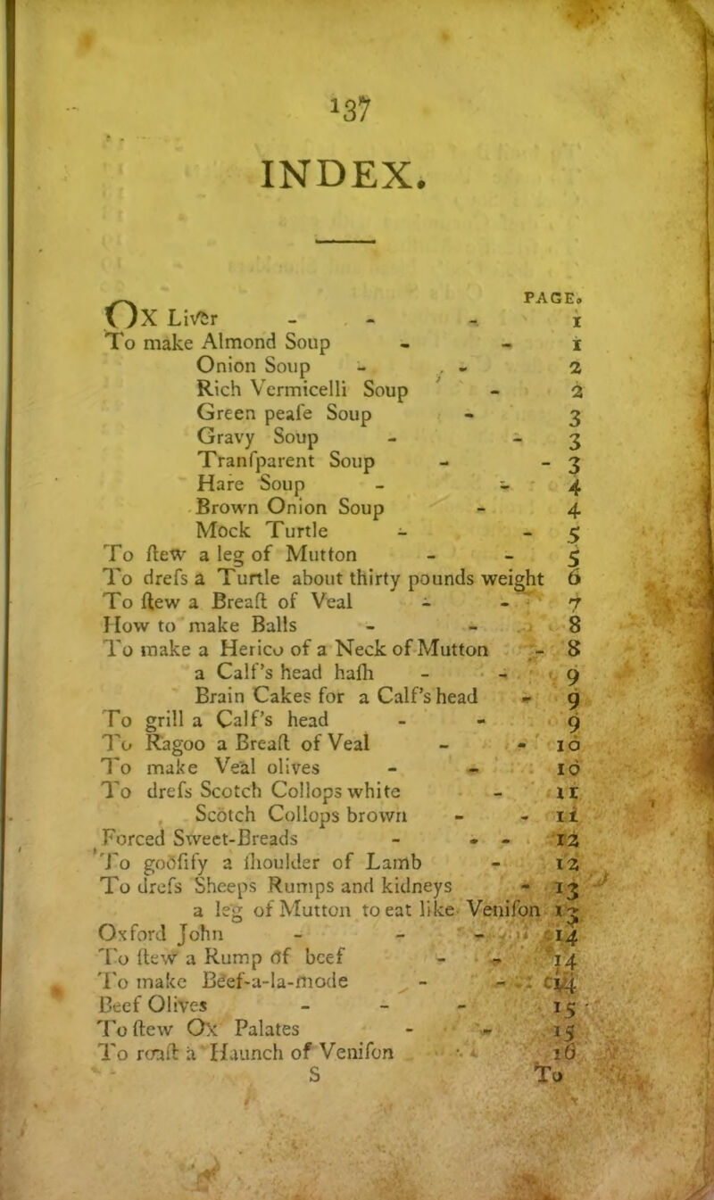 I • f 137 INDEX. Ox LMr To make Almond Soup Onion Soup - , - Rich Vermicelli Soup Green peafe Soup < • Gravy Soup - ^ Tranfparent Soup Hare Soup - - * -Browm Onion Soup Mock Turtle - To ftew a leg of Mutton To drefs a Turtle about thirty pounds weight To flew a Bread of Veal - - ^ How to make Balls To make a Herico of a Neck of Mutton a Calf’s head hafli Brain Cake? for a Calf’s head To grill a Calf’s head PAGE. X X 2 2 3 3 3 4 4 .5 5 6 7 To Ragoo a Bread of Veal n'-l }T ^ - i -' r V 9 ■ » ' 9 ■ ✓ : - ' • - -9 • ^ r • - 10 ■ i To To make Veal olives drefs Scotch Collops white , . Scotch Collops brown Forced Sweet-Breads To goOfify a llioulder of Lamb To drefs Sheeps Rumps and kidneys a leg of Mutton to eat like Venifpn Oxford John To dew a Rump df beef 'I'o make B^ef-a-Ia-mode Beef Olives To dew Ox Palates To road a' Haunch of Venifon S i-