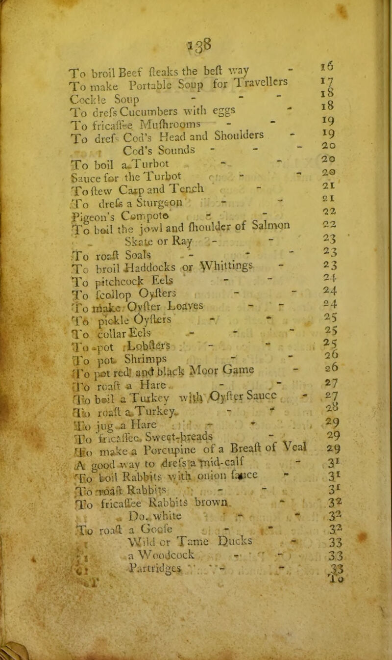 <s 138 To broil Beef {leaks the belt v/ay - To make Portable Soup for Travellers Cockle Soup - “ To drefs Cucumbers wltli eggs To fricaffee Mufhrooms To dref - Cod’s Head and Shoulders ” f Cod’s Sounds - - ~ To boil a*l urbot Sauce for the Turbot r *: To (lew Cafp and Tench r .To drefe a Sturgeon’ ■; - Pigeon’s Compoto , - , ^ T To boil the jowl and fltouldcr of Salnwn ■' _ Skntc or Ray ' To roail Soals To broil idaddocks or \Vhlltmgs To pitchcocjc Eels To fcollop Oyilers 1 To iriakc, Oyfter Loaves Tb plokle Oyiters' • To collar Eels To^pot rLQbft^rs To pot Shrimps U'o }iot red! and black Moot Game tTo roaft-a Hare. - To b»il aTuikey ^vRlvOyilpr Sauce - aio roaft a^Turkey^ - • To jug-a Hare . ^ _ To 'fricaifecu S\veqt7breads - ' Wo make a Porcupine of a Breaft ot \ eai iA goodavav to drefs'a'fnid-calf V'fEo boil Rabbits \ykh onion fc»ice ;T:o n»daft Rabbits “ To fricaflee Rabbits brown. “ ■ . ^ Do,»white • - ■ To roa'Q; a Goofe : - 1  : I Wild or Tttme Ducks . - a Woodcock Partridges 16 17 18 18 19 19 20 20 20 21' 21 22 22 23 23 23 24 24 24 25 25 25 26 26 27 .27 28 29 29 29 3* 3^ 31 32 32 32 33 33 • lu A s