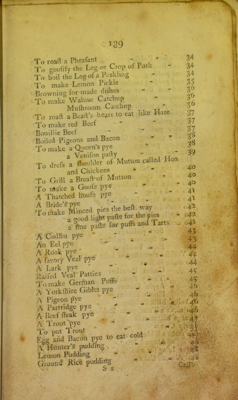 To roaO; a Pheafant - . To goofify the Leg or Crop ot I oik To boil the Leg of a Porkhng To make Lemon Pickle Browning for made clilhes To make Walnut Catchup Mulhroom Catchup - To roaft a Bead’s hejirc to eat luce Haro^ To make red Beef Bouillie Beet Boiled Pigeons and Bacon To make a Qiieen’s pye a Venifon pally - To cirefs a (Tioukler of Mutton called Hen and Chickens - * ' To Grill a Breaft*of Mutton To make a Goofe pye A Thatched hbufe pye •Lmak?»irnced pies the beft. way ^ a pood light pafte for the p^s a-lfne pSe for puffs and Tarts A Codlin pye ' , • • I ' ' An Eel pye A' Rook pye  A favory Veal pyd . h - A Lark pye . , Raifed Veal-Patties • 'I'o make German 1 utte A YorklKire Giblct pye • - A Pigeon pye A Partridge pye , r A-Beeffteak pye ^ '• '‘- A'Trout'pye - To pot 'I rout “ _ fVe and Bacon pye to eat- cold I I? 34 34 34 35 3^ 3^ 37 37 3‘7 3*8 38 39 Hunter’? pudding , ernon Pudding TOunJ* Rice pudding 0k ^ I rn?# ’A. T'tf