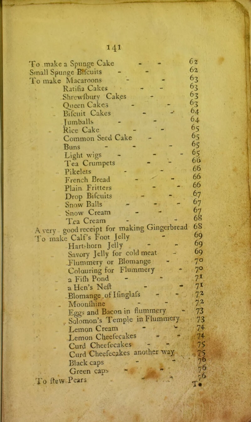 To make a Spunge Cake Small Spunge BTfcuits To make Macaroons > Ratifia Cakes . Shrewlbury Cakes Qiieen Cakes Bifcuit Cakes Jumballs Rice Cake Common Seed Cake Buns - - Light wigs - - - Tea Crumpets Pikelets French Bread Plain Fritters Drop Bifcuits Snow Balls - •  Snow Cream 'Pea Cream Avery good receipt for making Gingerbread To make Calf’s Foot Jelly Hart.diorn Jelly Savory Jelly for cold meat Flummery or Blomange Colouring for Flummery _ a Fifli Pond . a Hen’s Neft -Blomange.of Ifmglafs - - . . Moonlhine Eggs and Bacon in flummpry Solomon’s Temple in Flummery Lemon Cream - J^emon Cheefecakes - - Curd Cheefecakes Curd Cheefecakes another way Blackcaps , - ^ Green caps - ^ To Re*w Pears ^.. 62 62 63 63 63 63 64 64 65 65 65 66 66 66 66 67 67 67 68 68 69 69 69 70 70 7* 71 7^ 72 73 73 74 -:74 :,75^ ' ll 76,