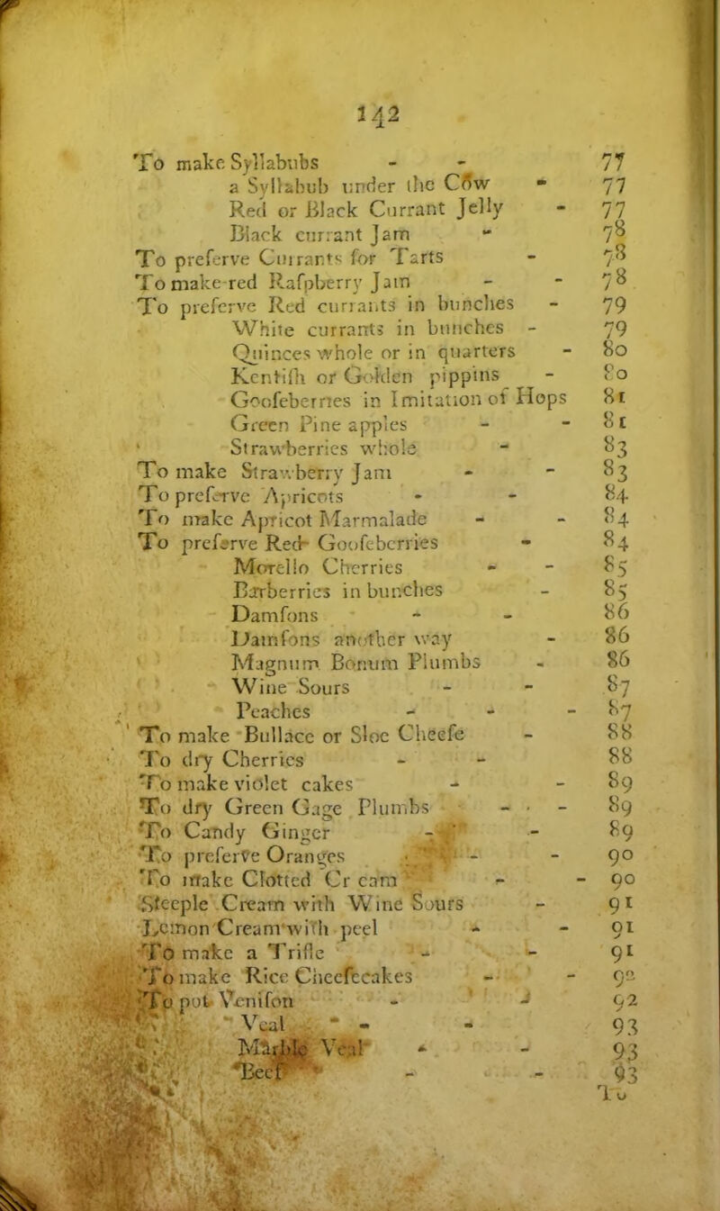 a. 1 To make Syllabubs a Syllabub under ihe Cffw Red or Black Currant Jelly Black currant Jam To preferve Cm rants for Tarts To make-red Rafpberry Jam To preferve Red currants in bunches White currants in bunches - Qi^tinces whole or in quarters Kcntifli or Golden pippins Goofeberrtes in Imitation of Hops Green Pine apples ‘ Stravi’berrics whole To make Stravrbetry Jam To preferve 'Apricots ' • To nrakc Apricot hlarmalade To preferve Reck Goofeberries Morello Cherries , Barberries in bunches ' * - Damfons * '■ ■ > Damfons an(,'tbcr way ‘ ■ Magntim Boniim Plumbs ' ' . WineSours . - Peaches - To make 'Bullace or Sloe Cheefe To dry Cherries To make violet cakes To df^' Green Gage Tkimbs ■ - . - II- Candy Ginger •To prefert?e Oranges ^ . , , -- To irtake Clotted Cr cara'^'*^’* * f- ' . ^Steeple''Cream with Wine Sours vr' 'Lcmon'Cream'wiTh.peel •* 1^-, To malee a Trifle • . ^ > To make Rice Ciiecfccakes -‘•Veal, - . 77 77 77 78 75^ 7» 79 79 80 Po 81 8t 83 84 ^5 85 86 86 86 S? 87 88 88 89 89 89 90 90 91 91 '91 9 92 93 93 lu