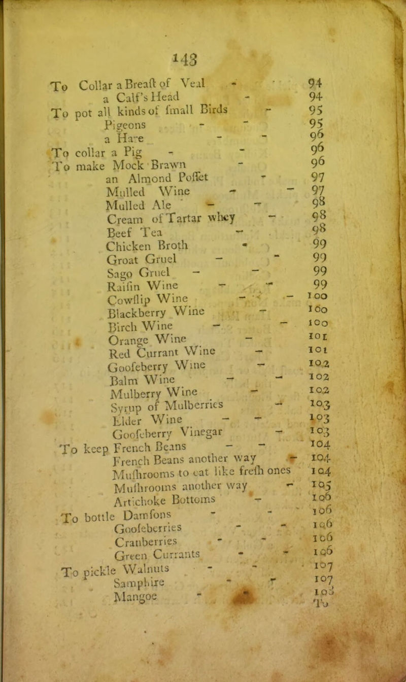 To Collar a Bread of Veal a Calf’s Head To pot all kinds of I'mall Birds Pigeons a Ha-e To collar a Pig To make Mock'Brawn an Alrnond PolTct Mulled Wine Mulled Ale — Cream ot Tartar whey — - Beef Tea - Chicken Broth Groat Gruel - Sago Gruel - “ Raifin Wine Cowllip Wine - Blackberry Wine ^ - Birch Wine Orange Wine - Red Currant Wine Goofeberry Wme Balm Wine _ - Mulberry Wine - Syrup of Mulberries ** LUier Wine Goofeberry Vinegar - To keep French Beans - ** French Beans another way ^ Muflirooms to cat like frdh ones Mulhrooins another way Artichoke Bottoms To bottle Darnfons Goolebcrries Cranberries Green Currants To pickle Walnuts Samphire - ^ Mangoe  94 94 95 95 96 96 97 97 98 98 98 99 99 99 99 100 I Oo ICO loi 101 10.2 102 102 103 103 104 104 104 1Q5 ‘106 106 iq6 106 iq6 107 107 lod