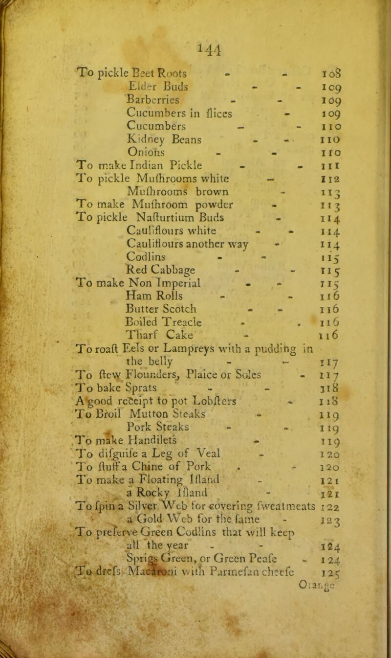 To pickle Beet Roots Elder Buds Barberries Cucumbers in fliccs Cucumbers - Kidney Beans Oniohs To make Indian Pickle I'c pickle Mulhrooms while - Muflirooms brown To make Mulhroom powder To pickle Nafturtium Buds Cauliflours white Cauliflours another %vay Codlins Red Cabbage To make Non Imperial Ham Rolls Butter Scotch Boiled Treacle •> _ Tharf Cake To roaft Eels or Lampreys with a puddihg in the^belly - - ‘To ftety FlounderSj Plaice or Soles , To bake Sprats ’ - A^ood rei;eipt to pot Lobilers 'To Broil Mutton Steaks ^ Pork Steaks ’,T6 make Handilets To difguife a Leg of Veal 'To fluff a Chine of Pork To make a Floating Ifland ^ V a Rocky illand To fpin a Silver Web for covering fweatmeats ' y a Gold Web for the fame „To preTerve Green Codlins that will keep ' Spri^ Green, or Green Peafe * -drcfs^-Mac^^ witfi Pannefan cheefe Oia 108 109 109 109 110 110 I ro 111 112 ”3 114 114 114 '15 *15 116 116 116 116 117 117 318 118 119 119 119 120 120 121 I2I I 22 123 124 1 24 125 age