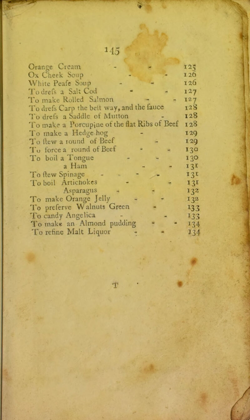 Orange Cream - - 125 Ox Cheek Soup - -126 White Peafe Soup - - 126 Todrefs a Sal: Cod • - 127 'Po make Rolled Salmon - - 127 I'o drefs Carp the belt way, and the fauce 128 T'o drcfs a Saddle of Mutton - 128 To make a Porcupine of the flat Ribs of Beef 128 'I'o make a Hedge hog - 129 To flew a round of Beef - 129 To force a round of Beef - - 130 To boil a Tongue - - 130 a Ham - - 131 To flew Spinage - - - 1311 To boil Artichokes - - 131 Asparagus - - 132 To make Orange Jelly - - 132 'Po preferve Walnuts Green - 133 To candy Angelica - - 133 To make an Almond pudding - - 134 To refine Malt Liquor - - J34