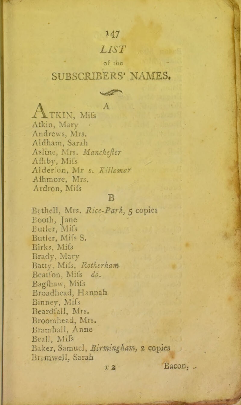 M7 LIST of the SUBSCRIBERS’ NAMES. Atkin, Mifs ^ Atkin, Mary > Andrews, Mrs. Aldham, Sarah Aslinc, Mrs. Manchejlcr Alliby, Mifs Alderfon, Mr s. Xilkmcr Afhmorc, Mrs. Ardron, Mifs B Bethel], Mrs. Rice-Park, 5 copies Booth, Jane Biuler, Mifs Butler, Mifs S. Eirks, Mifs Brady, Mary Batty, Mifs, Rotherham r Beatfon, Mifs do. Bagfhatv, Mifs Broadhead, Hannah Binney, Mifs Beardfall, Mrs. * Broomhead, Mrs. IhamhaJl, Anne Beall, Mifs Baker, Samuel, Birmingham, 2 copies Brvmwell; Sarah T a Bacon,