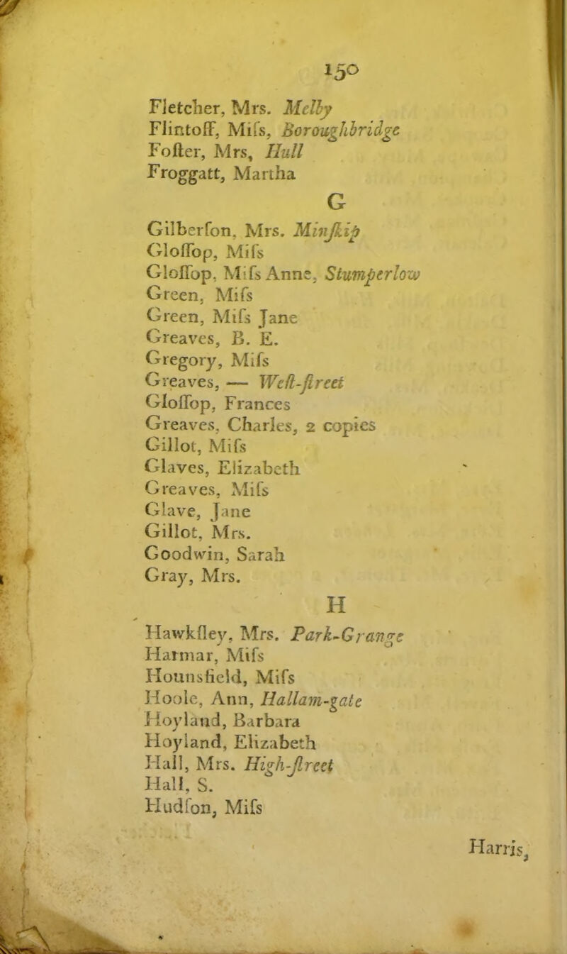 Fletcher, Mrs. Mclhy Flintoff, Mifs, Boroughbridgc Fofter, Mrs, Hull Froggatt, Martha G Gilberfon, Mrs. Minjkip (Moflbp, Mifs GIoITop, Mifs Anne, Stumperlow Green, Mifs Green, Mifs Jane Greaves, B. E. Gregory, Mifs Greaves, — Wefl-Jlreet Gloffop, Frances Greaves, Charles, 2 copies Gillot, Mifs Glaves, Elizabeth Greaves, Mifs Glave, Jane Gillot, M rs. Goodwnn, Sarah Gray, Mrs. H Hawkfley, Mrs. Park^Grange Harmar, Mifs Hounslield, Mifs Hoole, Ann, Hallam-gate Hoyiand, Barbara Hoyland, Elizabeth Hall, Mrs. Hi^h-flreet Hall, S. Hudfon, Mifs