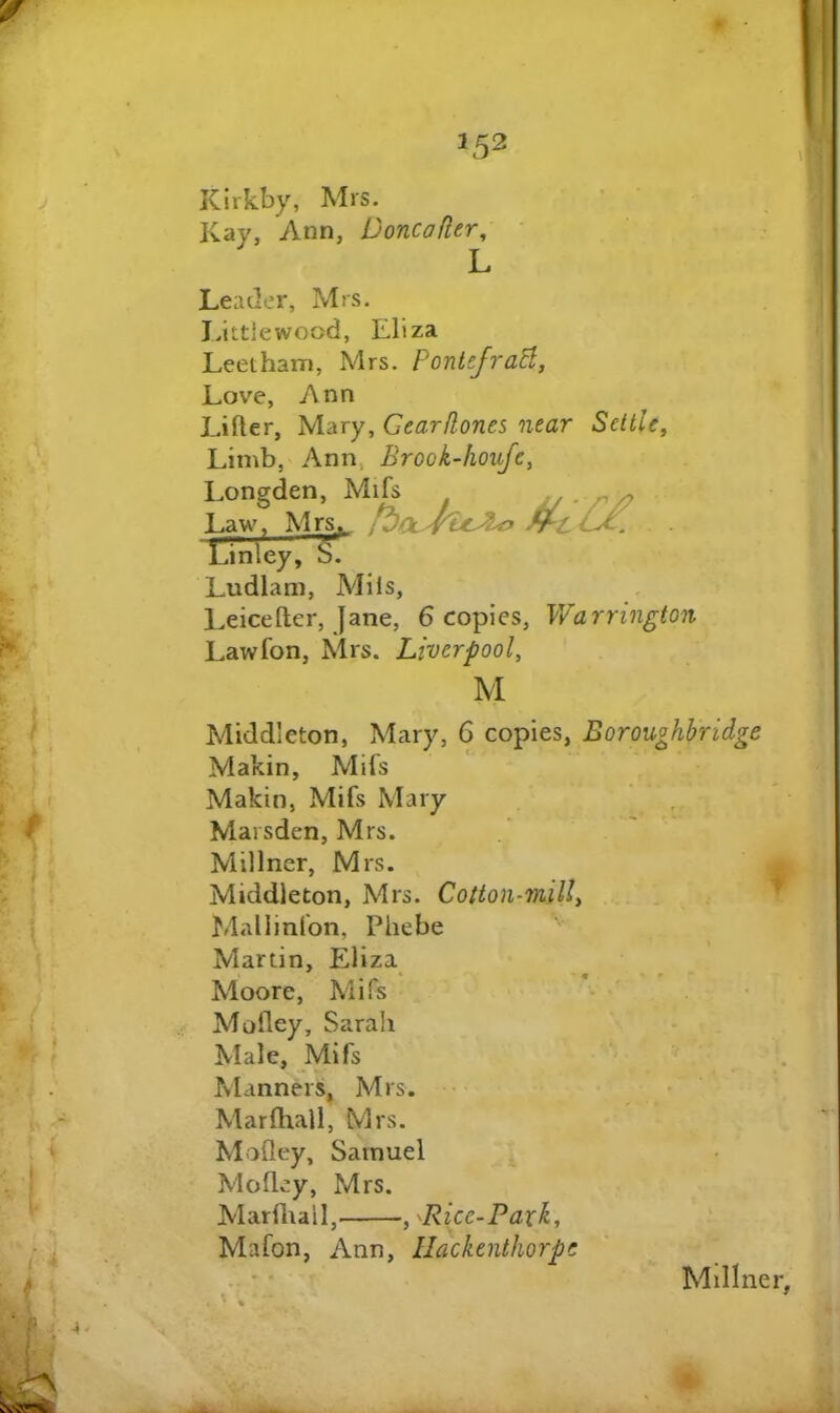 Kirkby, Mrs. Kay, Ann, Doncafler, L Leader, Mrs. I.ittlewood, Eliza Leetham, Mrs. PontefraB, Love, Ann Lifter, Mary, Gearflones near Settle, Limb, Ann, Brook-houfe, Longden, Mifs Law, Mrs.t_ Linley, b. Ludlam, Mils, Leicefter, jane, 6 copies, Warrington Lawfon, Mrs. Liverpool, M Middleton, Mary, 6 copies, Boroughhridge Makin, Mifs Makin, Mifs Mary Marsden, Mrs. Millner, Mrs. || Middleton, Mrs. Cotton-mill, r Mallinfon, Phebe Martin, Eliza Moore, Mifs Moftey, Sarah Male, Mifs Manners, Mrs. Marftiali, Mrs. Moftey, Samuel Moftey, Mrs. Marftiali, , ^Ricc-Paxk, Mafon, Ann, llackenthorpe . * Millner,