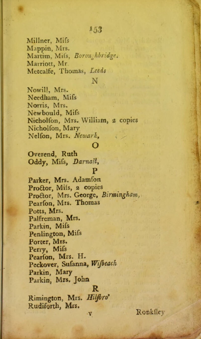 ^53 Millner, Mifs Mappin, Mrs. Martim, Mils, Borou^hbrid^e. Marriott, Mr. Metcalfe, Thomas, Lctds N Nowlll, Mrs. Needham, Mifs Norris, Mrs. Newbould, Mifs Nicholfon, Mrs. William, 2 copies Nicholfon, Mary Nelfon, Mrs. Newark^ ^ o Overend, Ruth Oddy, Mifs, Darnall, P Parker, Mrs. Adamfon ProClor, Mils, 2 copies Proftor, Mrs. George, Birmingham, Pearfon, Mis. Thomas Potts, Mrs. Palfreman, Mrs, Parkin, Mifs Penlington, Mifs Porter, Mrs. Perry, Mifs Pearfon, Mrs. H. Peckover, Sufanna, Wijhcach Parkin, Mary Parkin, Mrs, John R Rimington, Mrs. Hiljbro' Rudiforth, Mrs. •V Ronkfley