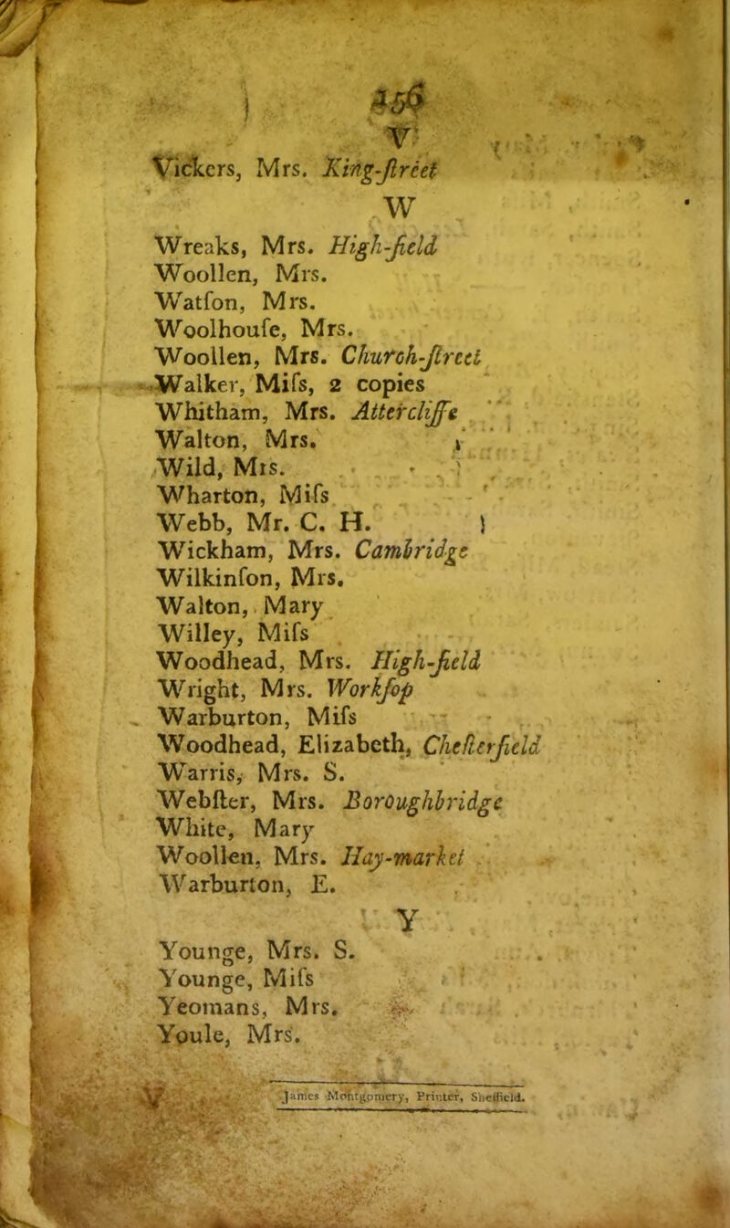 Viciccrs, Mrs. Xing-Jlreef ■; ,.w Wreaks, Mrs. High-Jield Woollen, Mrs. Watfon, Mrs. Woolhoufe, Mrs. Woollen, Mrs. Chufch-JlreU Walker, Mifs, 2 copies Whitham, Mrs. Attercliffe ^ Walton, Mrs, / ‘ Wild, Mrs. ... . Wharton, Mifs. ^ - - ' • Webb, Mr. C. H. ) Wickham, Mrs. Camiridgt Wilkinfon, Mrs. Walton,. Mary Willey, Mifs • - Woodhead, Mrs. High-Jield, Wright, Mrs. Workfop ^ Warburton, Mifs ’ , Woodhead, Elizabeth, Cheflerjield W^arris, Mrs. S. Webfter, Mrs. Boroughbridge White, Mary Woollen, Mrs. Hay-market Warburton, E. Y . Younge, Mrs. S. . Vounge, Mifs v;; Yeomans, Mrs. > . ■* Youle, Mrs, * t Jahl'cs M<JfitgpmCTy, Printer, Shefiidd.