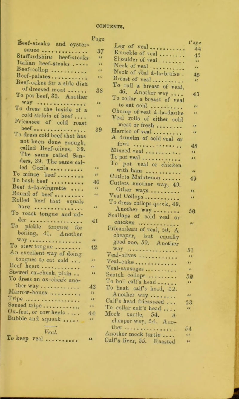 Beef-8teal(8 and oyster- sauce 37 Staffordshire beef-steaks “ Italian beef-steaks “ I3eef-collop «■ Beef-palates “ Beef-cakes for a side dish of dressed meat 38 _ To pot beef, 33. Another way II To dress the inside of a cold sirloia of beef .... “ Fricassee of cold roast beef 39 To dress cold beef that has not been done enough, called Beef-olives, 39. The same called S.m- ders, 39. The same cal- led Cecils “ To mince beef “ To hash beef 40 Beef a-la-vingrette .... “ Round of beef “ Rolled beef that equals hare To roast tongue and ud- , 41 To pickle tongues for boiling, 41. Another way 11 To stew tongue 42 An excellent way of doing tongues to eat cold ... “ Beef heart << Stewed ox-cheek, plain .. “ To dress an ox-cheek ano- ther way 43 Marrow-bones “ Tripe << Soused tripe “ Ox-feet, or cow heels .... 44 Bubble and squeak ..... “ Veal. To keep veal •« Beg of veal Knuckle of veal Shoulder of veal Neck of veal Neck of veal 4-la-braise . Breast of veal lo roll a breast of veal, 46. Another way .... To collar a breast of veal to eat cold Chump of veal a-la-daube Veal rolls of either cold meat or fresh Harrico of veal A dunelm of cold veal or fowl ^ _ Minced veal To pot veal To pot veal or chicken with ham Cutlets Maintenon Cutlets another way, 49. Other ways Veal Collops To dress collops quick, 49. Another way Scallops of cold veal or chicken Fricandeau of veal, .50. A cheaper, but equally good one, 50. Another way Veal-olives Veal-cake Veal-sausages Scotch collops To boil calPs head To hash calfs head, 52. Another way Calf’s head fricasseed ... To collar calf’s head .... Mock turtle, 54. A cheaper way, 54. Ano- ther Another mock turtle Calf’s liver, 55. Roasted I'ape 44 45 li 46 if 47 ii It II II 48 II it II 49 II II 50 #1 51 <1 11 II II 53 II .54 11 II