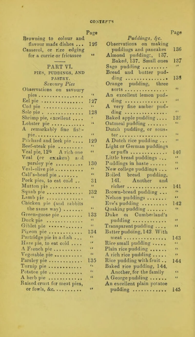 CONTErr« Page Browning to colour and flavour made dishes ... 126 Casserol, or rice edging for a currie or fricassee “ PART VI. PIES, PUDDINGS, AND PASTRY. Savoury Pies Observations on savoury pies “ Eel pie 127 Cod pie “ Sole pie 128 Shrimp pie, txcellent .... ‘ Lobster pie “ A remarkably fine fisl- pie. “ Pilrhaid and leek pie .... 129 Beef-steak pie “ Veal pie, 12^ A rich one “ Veal (or ca'.tken) a* d parsley p:e 130 Veal-olive pie “ Cairs-hcad pie “ Pork pies, to eat co'.d ., 31 Mutton pie “ Squab p'e ]32 Lamb pie “ Chicken pie (and rabbits the same way) “ Green-goose pie ........ 133 Duck pie “ Giblet ])ie “ Pigeon pie 134 Partridge pie in a dish ... “ Hare pie, to eat cold .... “ A French pie “ Vegetable pie “ Parsley pie 135 Turnip pie *• Potatoe pie “ A herb pie “ Raised crust for meat pies, or fowls, &c “ Page Puddings, ^-c. Observations on making puddings and pancakes 136 Almond puddingc, 137. Baked, 137. Small ones 137 Sago pudding “ Bread and butter pud- ding 139 Orange pudding, three sorts “ An excellent lemon pud- ding “ A very fine amber pud- ding “ Baked apple pudding .... 13- Oatmeal pudding “ Dutch pudding, or sous- fer “ A Dutch rice pudding ... “ Light or German puddings orpufl’s 140 Little bread puddings ... “ Puddings in haste “ New college puddings ... “ Boiled bread pudding, 141. Another and richer 141 Brown-bread pudding ... “ Nelson puddings “ Eve’s pudding 142 Quaking pudding “ Duke or Cumbei land’s pudding “ Transparent pudding .... “ Batter pudding, 142 With meat 143 Rice small pudding “ Plain rice pudding “ A rich rice pudding “ Rice pudding with fruit .. 144 Baked rice pudding, 144. Another, for the family “ A George pudding “ An excellent plain potatoe pudding 145