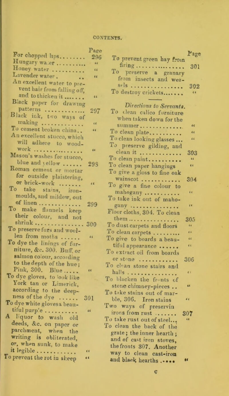 rr ror chopppd hps 29C Hungary wa.er “ Honey water << Lavender wafer. <i An excellent water to pre- vent hair from falling off, and to thicken it <■ B.ack paper for drawing patterns 297 Black ink, two wajs of fnaking u To cement broken china.. *< An excellent stucco, which will adhere to wood- work II Mason s washes for stucco, blue and \ ellow 298 Roman cement or mortar for outside plaisterinir, or brick-work ■« To take stams, iron- moulds, and mildew, out of linen 299 To make flannels keep their colour, and not shrink To preserve furs and wool- len from moths To dye the linings of fur- niture, &c. 300. Buir, or salmon colour, according to the depth of the hue; Pink, 300. Blue To dye gloves, to look like York tan or Limerick, according to the deep- ness of the dye 301 To dye white glovesa beau- tiful purp'e II A liquor to wash old deeds, &c. on paper or parchment, when the writing is obliterated, or, when sunk, to make it legible n To prevent the rot in sl-.eep “ Page To prevent green haj from firing 301 To preserve a granary from insects and wea- sels 302 To destroy crickets...., “ DtrecHons to Servants, To (lean calico furniture when taken down for the summer “ To clean plate •< To clean looking glasses ... “ To preserve gilding, and clean it 303 To clean paint “ To clean paper hangings “ To give a gloss to fine oak wainscot 304 To give a fine colour to mahogany “ To take ink out of maho- gany Floor cloths, 304. To clean them 30.') To dust carpets and floors “ To clean carpets “ To give to boards a beau- “ tiful appearance ...... “ To (xtract oil from boards or stone 306 To cban stone stairs and halls “ To blacken the fr-nts of stone chimney-piece.s .. “ To take stains out of mar- ble, 306. Iron stains '* Two ways of preservin irons from rust 307 To take rust out of steel.., “ To clean the back of the grate; the inner hearth ; and of cast iron stoves, the fronts 807. Another way to clean cast-iron and blav-k hearths . • • • • c