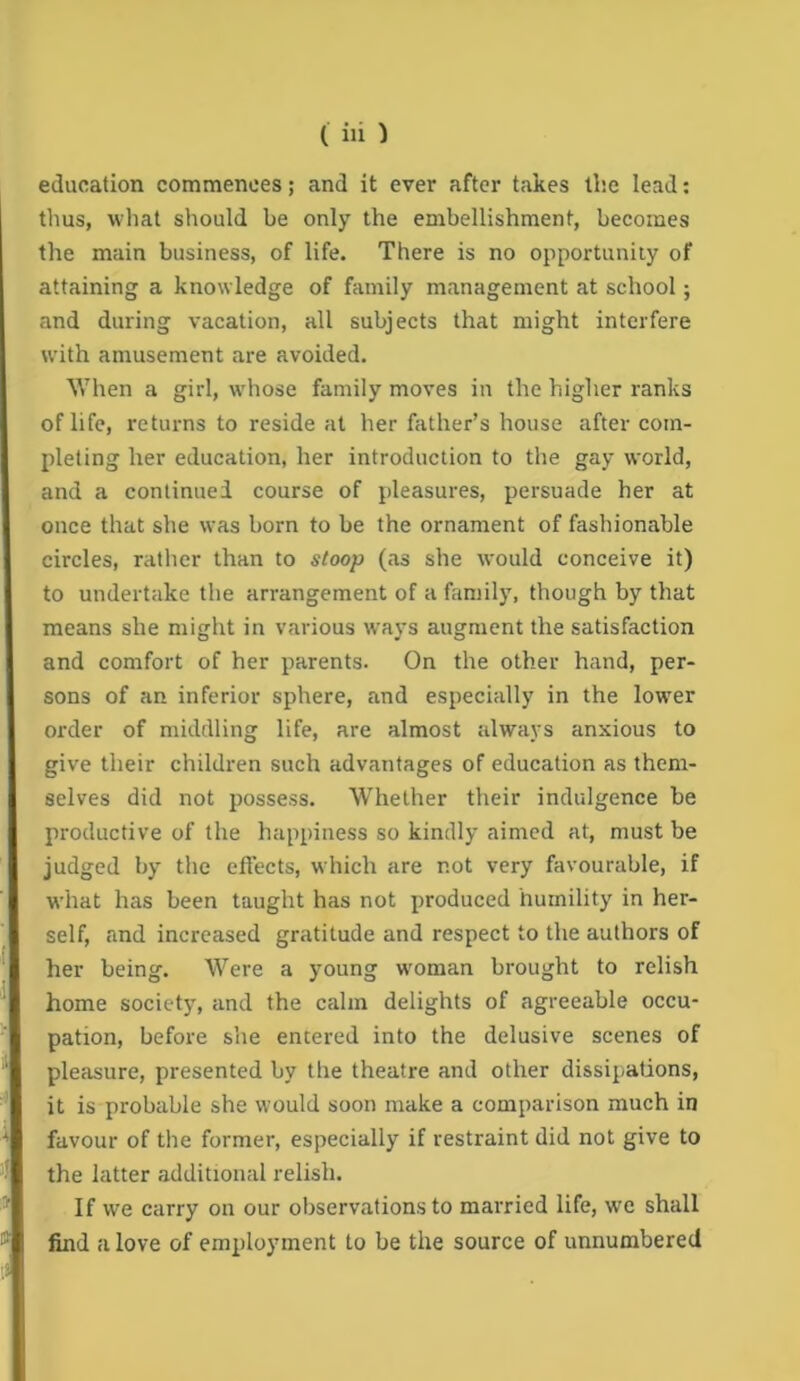 education commences; and it ever after takes llie lead; thus, what should be only the embellishment, becomes the main business, of life. There is no opportunity of attaining a knowledge of family management at school; and during vacation, all subjects that might interfere W’ith amusement are avoided. When a girl, wdiose family moves in the higher ranks oflife, returns to reside at her father’s house after com- pleting her education, her introduction to the gay world, and a continued course of pleasures, persuade her at once that she was born to be the ornament of fashionable circles, rather than to stoop (as she would conceive it) to undertake the arrangement of a family, though by that means she might in various ways augment the satisfaction and comfort of her parents. On the other hand, per- sons of an inferior sphere, and especially in the low'er order of middling life, are almost always anxious to give their children such advantages of education as them- selves did not possess. Whether their indulgence be productive of the happiness so kindly aimed at, must be judged by the effects, which are not very favourable, if what has been taught has not produced humility in her- self, and increased gratitude and respect to the authors of her being. Were a young w'oman brought to relish home society, and the calm delights of agreeable occu- pation, before she entered into the delusive scenes of pleasure, presented by the theatre and other dissipations, it is probable she would soon make a comparison much in favour of the former, especially if restraint did not give to the latter additional relish. If we carry on our observations to married life, w’e shall find a love of employment to be the source of unnumbered
