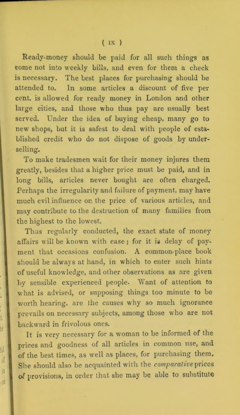 Ready-money should be paid for all such things as come not into weekly bills, and even for them a check is necessary. The best places for purchasing should be attended to. In some articles a discount of five per cent, is allowed for ready money in London and other large cities, and those who thus pay are usually best served. Under the idea of buying cheap, many go to new shops, but it is safest to deal with people of esta- blished credit wdio do not dispose of goods by under- selling. To make tradesmen wait for their money injures them greatly, besides that a higher price must be paid, and in long bills, articles never bought are often charged. Perhaps the irregularity and failure of payment, may have much evil influence on the price of various articles, and may contribute to the destruction of many families from the highest to the lowest. Thus regularly conducted, the exact state of money affairs will be known with ease; for it is delay of pay- ment that occasions confusion. A common-place book should be always at hand, in which to enter such hints of useful knowledge, and other observations as are given by sensible experienced people. Want of attention to what is advised, or supposing things too minute to be worth hearing, are the causes why so much ignorance prevails on necessary subjects, among those who are not backward in frivolous ones. It is very necessary for a woman to be informed of the prices and goodness of all articles in common use, and of the best times, as well as places, for purchasing them. She should also be acquainted with the cowpam/freprices of provisions, in order that she may be able to substitute