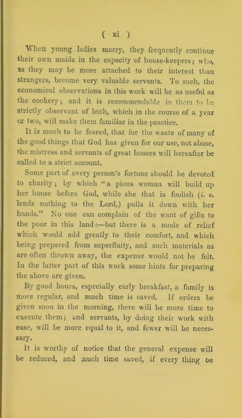 When young ladies many, they frequently continue their own maids in the capacity of house-keepers; wl.o, as they may be more attached to their interest than strangers, become very valuable servants. To such, the economical observations in this work will be as useful as the cookery; and it is recommendable in them to be strictly observant of both, v/hich in the course of a year or two, will make them familiar in the practice. It is much to be feared, that for the waste of many of the good things that God has given for our use, not abuse, the mistress and servants of great houses will hereafter be called to a strict account. Some part of every person’s fortune should be devoted to charity ; by which “ a pious woman will build up her house before God, while she that is foolish {i. e. lends nothing to the Lord,) pulls it down with her hands.” No one can complain of the want of gifts to the poor in this land:—but there is a mode of relief which would add greatly to their comfort, and which being prepared from superfluity, and such materials as are often thrown away, the expense would not be felt. In the latter part of this work some hints for preparing the above are given. By good hours, especially early breakfast, a family is more regular, and much time is saved. If orders be given soon in the morning, there will be more time to e.vecute them; and servants, by doing their work with ease, will be more equal to it, and fewer will be neces- sary. it is worthy of notice that the general expense will be reduced, and much time saved, if every thing oe