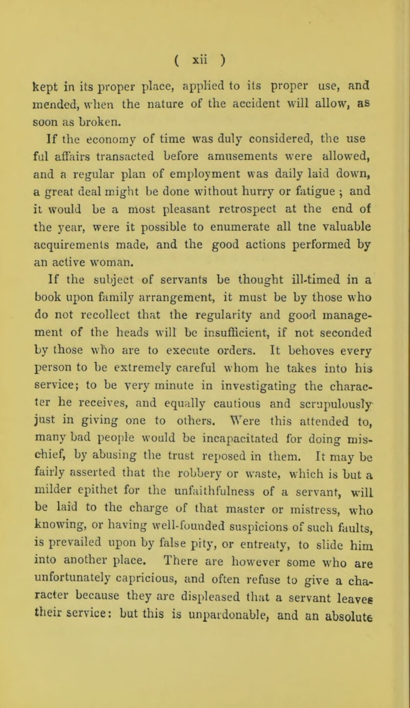 kept in its proper place, applied to its proper use, and mended, when the nature of the accident will allow, as soon as broken. If the economy of time was duly considered, the use ful affairs transacted before amusements were allowed, and a regular plan of employment was daily laid down, a great deal might be done without hurry or fatigue ; and it would be a most pleasant retrospect at the end of the year, were it possible to enumerate all tne valuable acquirements made, and the good actions performed by an active woman. If the subject of servants be thought ill-timed in a book upon family arrangement, it must be by those who do not recollect that the regularity and good manage- ment of the heads will be insufficient, if not seconded by those who are to execute orders. It behoves every person to be extremely careful whom he takes into his service; to be very minute in investigating the charac- ter he receives, and equally cautious and scrupulously just in giving one to others. Were this attended to, many bad people would be incapacitated for doing mis- chief, by abusing the trust reposed in them. It may be fairly asserted that the robbery or waste, which is but a milder epithet for the unfaithfulness of a servant, will be laid to the charge of that master or mistress, who knowing, or having well-founded suspicions of such faults, is prevailed upon by false pity, or entreaty, to slide him into another place. There are however some who are unfortunately capricious, and often refuse to give a cha- racter because they are displeased that a servant leaves their service: but this is unpardonable, and an absolute