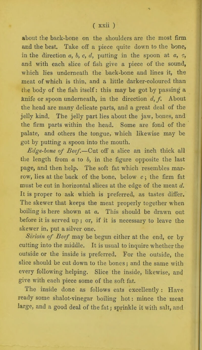 about the back-bone on the shoulders are the most firm and the best. Take off a piece quite down to the bone, in the direction a, h, c, d, putting in the spoon at a, c, and with each slice of fish give a piece of the sound, which lies underneath the back-bone and lines it, the meat of which is thin, and a little darker-coloured than the body of the fish itself: this may be got by passing a knife or spoon underneath, in the direction d,f. About the head are many delicate parts, and a great deal of the jelly kind. The jelly part lies about the jaw, bones, and the firm parts within the head. Some are fond of the palate, and others the tongue, which likewise may be got by putting a spoon into the mouth. Edge-hone of Beef.—Cut off a slice an inch thick all the length from a to h, in the figure opposite the last page, and then help. The soft fat which resembles mar- row, lies at the back of the bone, below c; the firm fat must be cut in horizontal slices at the edge of the meat d. It is proper to ask which is preferred, as tastes differ. The skewer that keeps the meat properly together when boiling is here shown at a. This should be drawn out before it is served up ; or, if it is necessary to leave the skewer in, put a silver one. Sirloin of Beef may be begun either at the end, or by cutting into the middle. It is usual to inquire whether the outside or the inside is preferred. For the outside, the slice should be cut down to the bones j and the same with every following helping. Slice the inside, likewise, and give with each piece some of the soft fat. The inside done as follows eats excellently: Have ready some shalot-vinegar boiling hot: mince the meat large, and a good deal of the fat; sprinkle it with salt, and