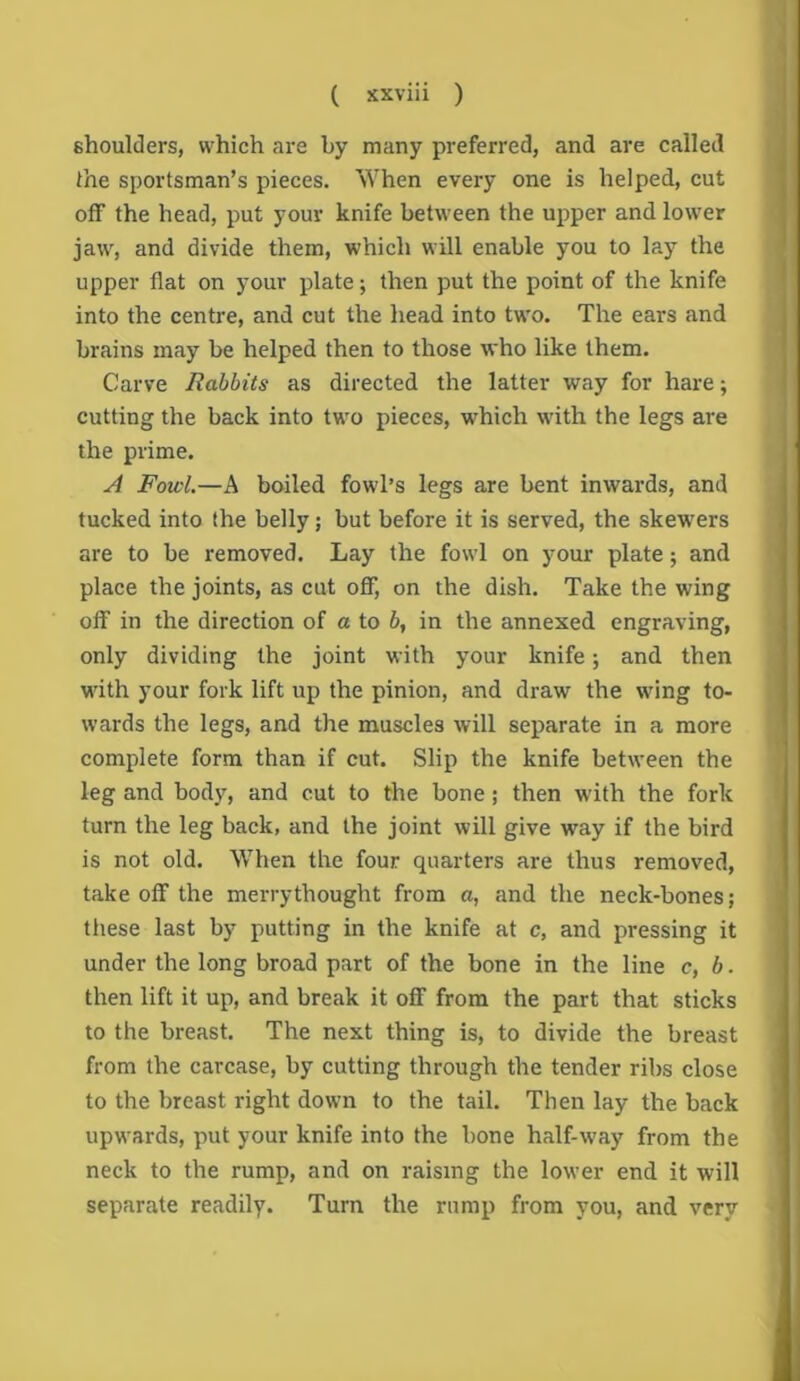 shoulders, which are by many preferred, and are called the sportsman’s pieces. When every one is helped, cut off the head, put your knife between the upper and lower jaw, and divide them, which will enable you to lay the upper flat on your plate; then put the point of the knife into the centre, and cut the head into two. The ears and brains may be helped then to those who like them. Carve Rabbits as directed the latter way for hare; cutting the back into two pieces, w^hich with the legs are the prime. A Fowl.—A boiled fowl’s legs are bent inwards, and tucked into the belly; but before it is served, the skew^ers are to be removed. Lay the fowl on your plate; and place the joints, as cut oflF, on the dish. Take the wing off in the direction of a to b, in the annexed engraving, only dividing the joint with your knife; and then with your fork lift up the pinion, and draw the wing to- wards the legs, and the muscles will separate in a more complete form than if cut. Slip the knife between the leg and body, and cut to the bone; then with the fork turn the leg back, and the joint will give way if the bird is not old. When the four quarters are thus removed, take off the merrythought from a, and the neck-bones; these last by putting in the knife at c, and pressing it under the long broad part of the bone in the line c, b. then lift it up, and break it off from the part that sticks to the breast. The next thing is, to divide the breast from the carcase, by cutting through the tender ribs close to the breast right down to the tail. Then lay the back upwards, put your knife into the bone half-way from the neck to the rump, and on raising the lower end it will separate readily. Turn the rump from you, and very