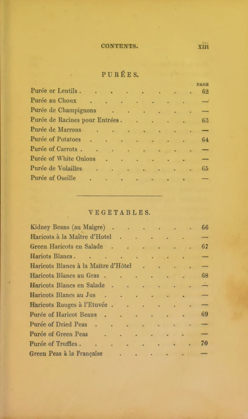 PURGES. Puree or Lentils . Puree au Choux Pur^e de Champignons Puree de Racines pour Entries . Puree de Marrons Puree of Potatoes Puree of Carrots . Puree of White Onions Puree de Volailles Puree of Oseille VEGETABLES. Kidney Beans (au Maigre) . Haricots a la Maitre d’Hotel Green Haricots en Salade Hariots Blancs Haricots Blancs & la Maitre d’Hdtel Haricots Blancs au Gras . Haricots Blancs en Salade . Haricots Blancs au Jus Haricots Rouges a l’Etuvee . Pur^e of Haricot Beans . Puree of Dried Peas .... Puree of Green Peas Puree of Truffles ..... Green Peas a la Fran9aise