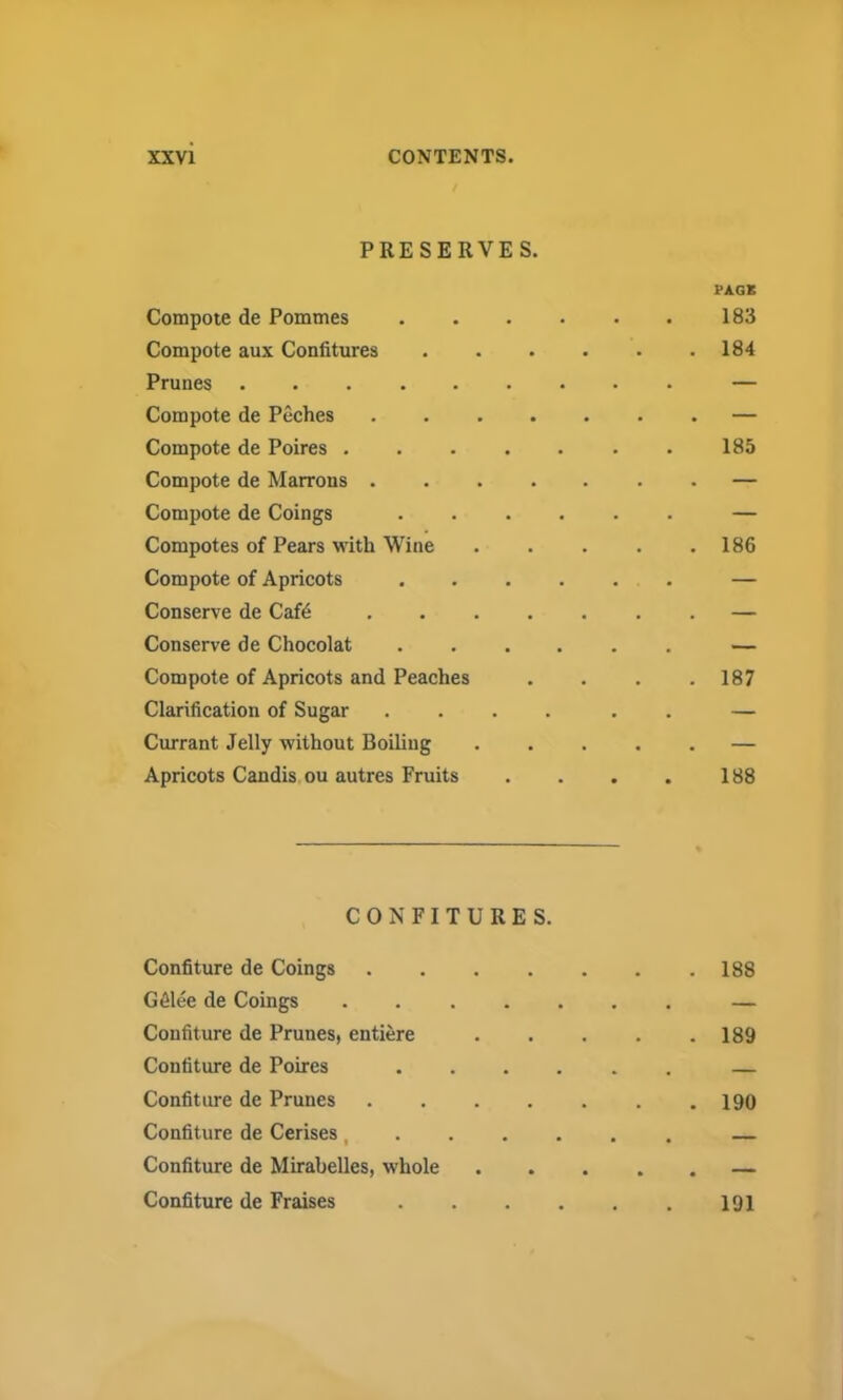 PRESERVES. Compote de Pommes Compote aux Confitures Prunes Compote de Peches Compote de Poires . Compote de Marrons . Compote de Coings Compotes of Pears with Wine Compote of Apricots Conserve de Cafd Conserve de Chocolat Compote of Apricots and Peaches Clarification of Sugar Currant Jelly without Boiling Apricots Candis ou autres Fruits CONFITURES. Confiture de Coings G61ee de Coings Confiture de Prunes, entiere Confiture de Poires Confiture de Prunes Confiture de Cerises, Confiture de Mirabelles, whole Confiture de Fraises PAGE 183 . 184 185 . 186 . 187 188 . 188 . 189 . 190 191