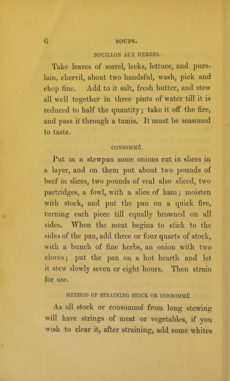 BOUILLON AUX IIERBES. Take leaves of sorrel, leeks, lettuce, and purs- lain, cliervil, about two kandsful, wash, pick and chop tine. Add to it salt, fresh butter, and stew all well together in three pints of water till it is reduced to half the quantity; take it off the fire, and pass it through a tamis. It must be seasoned to taste. consommA Put in a stewpan some onions cut in slices in a layer, and on them put about two pounds of beef in slices, two pounds of veal also sliced, twro partridges, a fowl, with a slice of ham; moisten with stock, and put the pan on a quick fire, turning each piece till equally browned on all sides. When the meat begins to stick to the sides of the pan, add three or four quarts of stock, with a bunch of fine herbs, an onion with two cloves; put the pan on a hot hearth and let it stew slowly seven or eight hours. Then strain for use. METHOD OF STRAINING STOCK OR CONSOMMl As all stock or consomme from long stewing will have strings of meat or vegetables, if you wish to clear it, after straining, add some whites