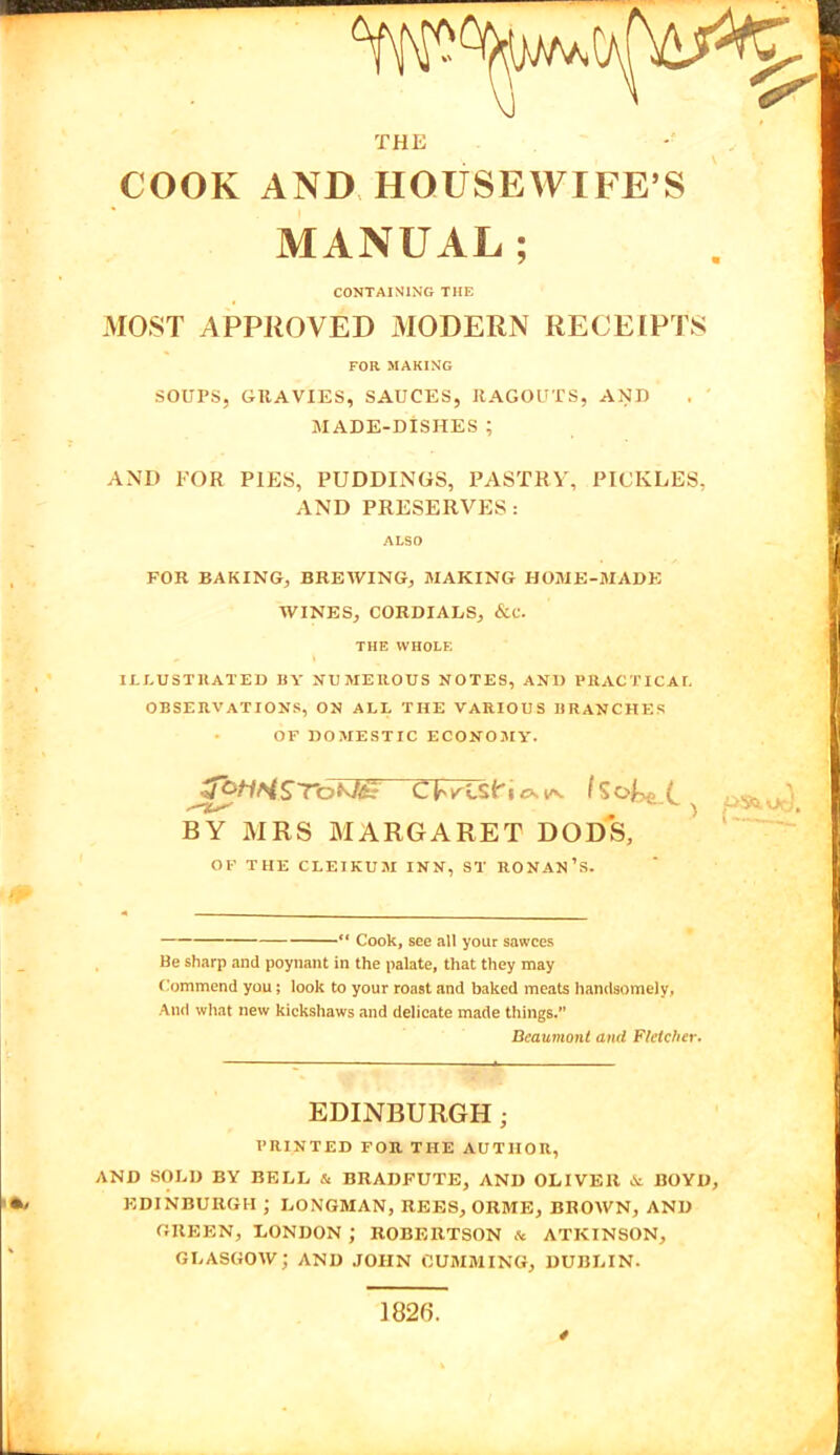 THE COOK AND HOUSEWIFE’S MANUAL; CONTAINING THE MOST APPROVED MODERN RECEIPTS FOR MAKING SOUPS, GRAVIES, SAUCES, RAGOUTS, AND MADE-DISHES ; AND FOR PIES, PUDDINGS, PASTRY, PICKLES, AND PRESERVES: ALSO R FOR BAKING, BREWING, MAKING HOME-MADE WINES, CORDIALS, &C. THE WHOLE ILLUSTRATED BY NUMEROUS NOTES, AND PRACTICAL OBSERVATIONS, ON ALL THE VARIOUS BRANCHES OF DOMESTIC ECONOMY. BY MRS MARGARET DODS, OF THE CLEIKUM INN, ST RONAN’S.  Cook, see all your sawces Be sharp and poynant in the palate, that they may Commend you; look to your roast and baked meats handsomely, And what new kickshaws and delicate made things. Beaumont and Fletcher. EDINBURGHj PRINTED FOR THE AUTHOR, AND SOLD BY BELL & BRADFUTE, AND OLIVER & BOYD, EDINBURGH ; LONGMAN, REES, ORME, BROWN, AND GREEN, LONDON ; ROBERTSON & ATKINSON, GLASGOW; AND JOHN GUMMING, DUBLIN. 1826. /