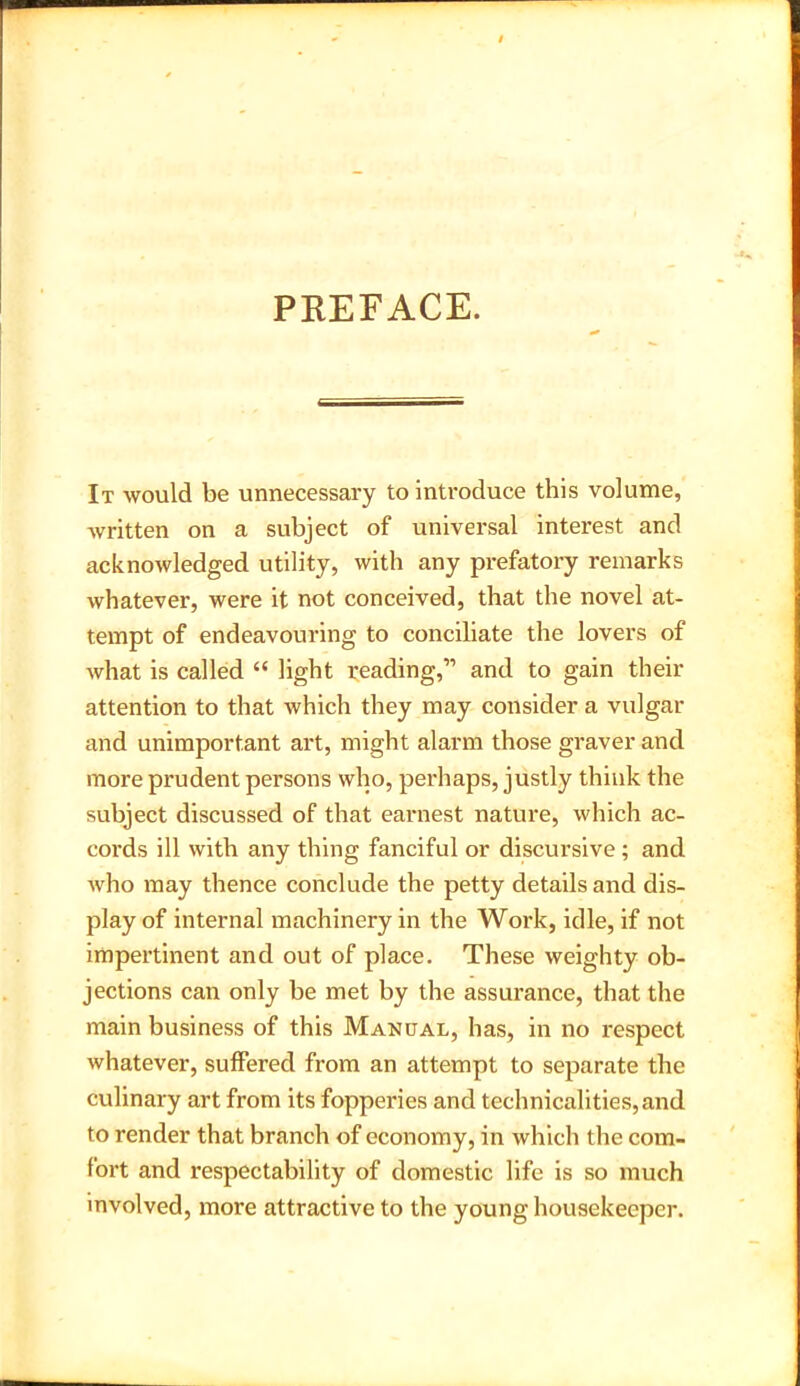 PREFACE. It would be unnecessary to introduce this volume, written on a subject of universal interest and acknowledged utility, with any prefatory remarks whatever, were it not conceived, that the novel at- tempt of endeavouring to conciliate the lovers of what is called “ light reading,” and to gain their attention to that which they may consider a vulgar and unimportant art, might alarm those graver and more prudent persons who, perhaps, justly think the subject discussed of that earnest nature, which ac- cords ill with any thing fanciful or discursive ; and who may thence conclude the petty details and dis- play of internal machinery in the Work, idle, if not impertinent and out of place. These weighty ob- jections can only be met by the assurance, that the main business of this Manual, has, in no respect whatever, suffered from an attempt to separate the culinary art from its fopperies and technicalities, and to render that branch of economy, in which the com- fort and respectability of domestic life is so much involved, more attractive to the young housekeeper.